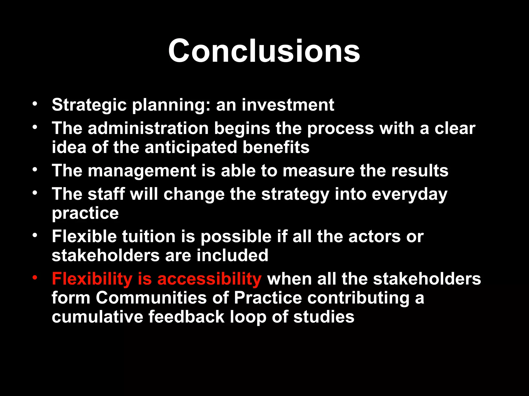 Conclusions
• Strategic planning: an investment
• The administration begins the process with a clear
  idea of the anticipated benefits
• The management is able to measure the results
• The staff will change the strategy into everyday
  practice
• Flexible tuition is possible if all the actors or
  stakeholders are included
• Flexibility is accessibility when all the stakeholders
  form Communities of Practice contributing a
  cumulative feedback loop of studies


15.3.2007          Antti Raike             11
 