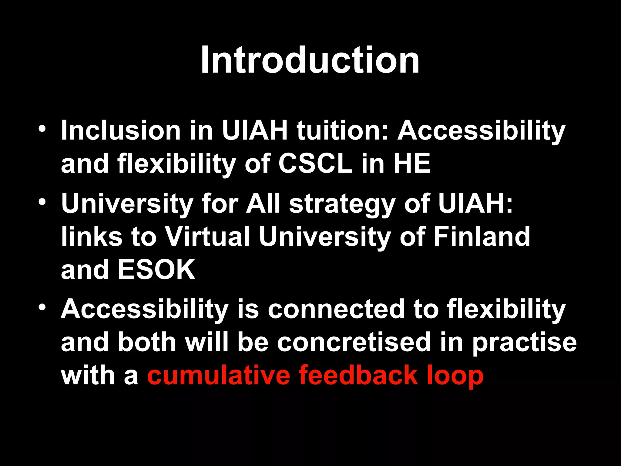 Introduction
• Inclusion in UIAH tuition: Accessibility
  and flexibility of CSCL in HE
• University for All strategy of UIAH:
  links to Virtual University of Finland
  and ESOK
• Accessibility is connected to flexibility
  and both will be concretised in practise
  with a cumulative feedback loop

15.3.2007     Antti Raike       2
 