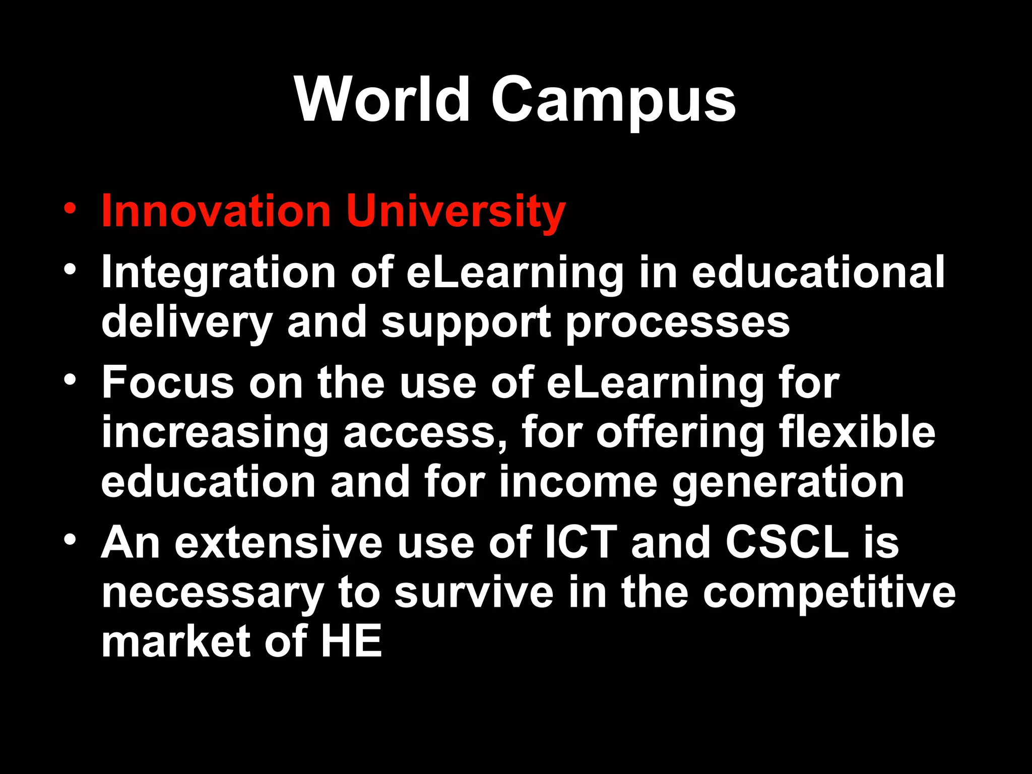 World Campus
• Innovation University
• Integration of eLearning in educational
  delivery and support processes
• Focus on the use of eLearning for
  increasing access, for offering flexible
  education and for income generation
• An extensive use of ICT and CSCL is
  necessary to survive in the competitive
  market of HE
15.3.2007     Antti Raike       7
 
