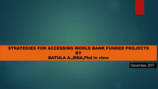 STRATEGIES FOR ACCESSING WORLD BANK FUNDED PROJECTS
BY
BATULA A.,MBA,Phd in view
December, 2017
 