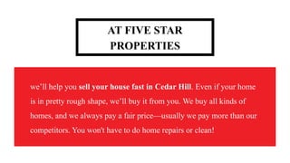 AT FIVE STAR
PROPERTIES
we’ll help you sell your house fast in Cedar Hill. Even if your home
is in pretty rough shape, we’ll buy it from you. We buy all kinds of
homes, and we always pay a fair price—usually we pay more than our
competitors. You won't have to do home repairs or clean!
 