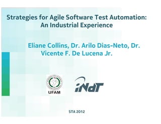 Strategies for Agile Software Test Automation:
            An Industrial Experience


       Eliane Collins, Dr. Arilo Dias-Neto, Dr.
            Vicente F. De Lucena Jr.




                     STA 2012           Nokia Technology Institute
 