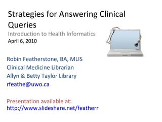 Strategies for Answering Clinical Queries Introduction to Health Informatics April 6, 2010 Robin Featherstone, BA, MLIS Clinical Medicine Librarian Allyn & Betty Taylor Library [email_address] Presentation available at:  http://www.slideshare.net/featherr 