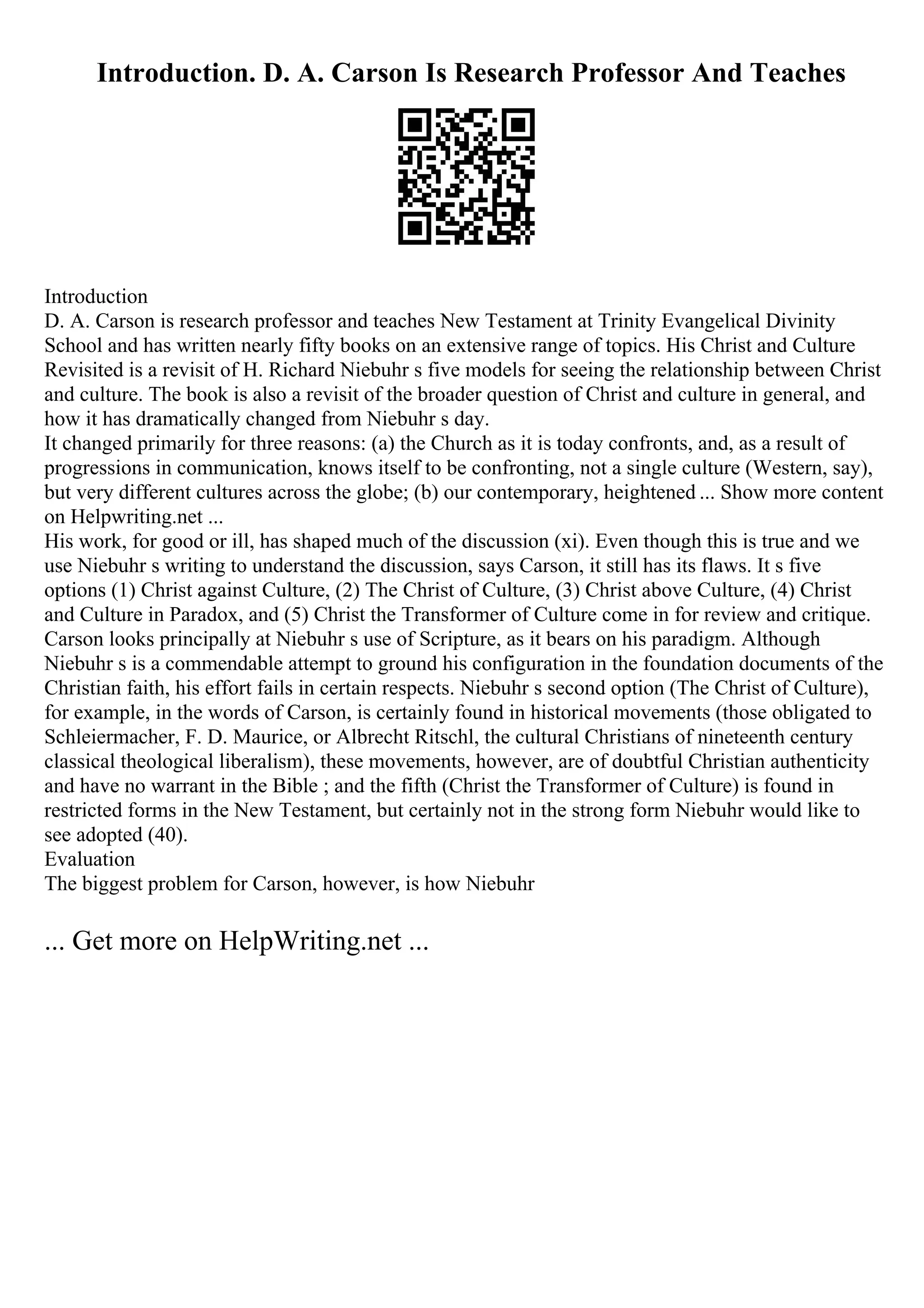 Introduction. D. A. Carson Is Research Professor And Teaches
Introduction
D. A. Carson is research professor and teaches New Testament at Trinity Evangelical Divinity
School and has written nearly fifty books on an extensive range of topics. His Christ and Culture
Revisited is a revisit of H. Richard Niebuhr s five models for seeing the relationship between Christ
and culture. The book is also a revisit of the broader question of Christ and culture in general, and
how it has dramatically changed from Niebuhr s day.
It changed primarily for three reasons: (a) the Church as it is today confronts, and, as a result of
progressions in communication, knows itself to be confronting, not a single culture (Western, say),
but very different cultures across the globe; (b) our contemporary, heightened ... Show more content
on Helpwriting.net ...
His work, for good or ill, has shaped much of the discussion (xi). Even though this is true and we
use Niebuhr s writing to understand the discussion, says Carson, it still has its flaws. It s five
options (1) Christ against Culture, (2) The Christ of Culture, (3) Christ above Culture, (4) Christ
and Culture in Paradox, and (5) Christ the Transformer of Culture come in for review and critique.
Carson looks principally at Niebuhr s use of Scripture, as it bears on his paradigm. Although
Niebuhr s is a commendable attempt to ground his configuration in the foundation documents of the
Christian faith, his effort fails in certain respects. Niebuhr s second option (The Christ of Culture),
for example, in the words of Carson, is certainly found in historical movements (those obligated to
Schleiermacher, F. D. Maurice, or Albrecht Ritschl, the cultural Christians of nineteenth century
classical theological liberalism), these movements, however, are of doubtful Christian authenticity
and have no warrant in the Bible ; and the fifth (Christ the Transformer of Culture) is found in
restricted forms in the New Testament, but certainly not in the strong form Niebuhr would like to
see adopted (40).
Evaluation
The biggest problem for Carson, however, is how Niebuhr
... Get more on HelpWriting.net ...
 