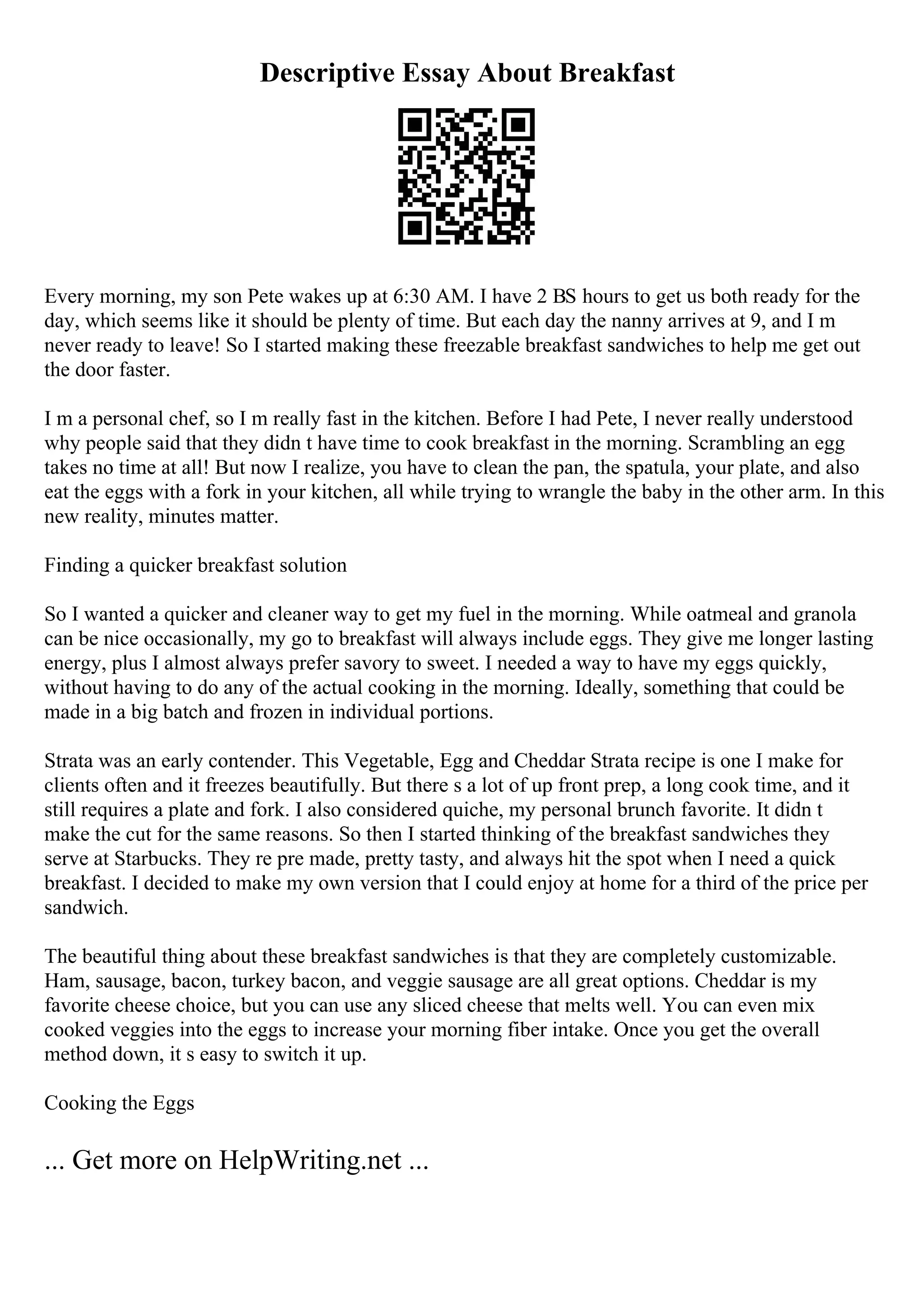 Descriptive Essay About Breakfast
Every morning, my son Pete wakes up at 6:30 AM. I have 2 ВЅ hours to get us both ready for the
day, which seems like it should be plenty of time. But each day the nanny arrives at 9, and I m
never ready to leave! So I started making these freezable breakfast sandwiches to help me get out
the door faster.
I m a personal chef, so I m really fast in the kitchen. Before I had Pete, I never really understood
why people said that they didn t have time to cook breakfast in the morning. Scrambling an egg
takes no time at all! But now I realize, you have to clean the pan, the spatula, your plate, and also
eat the eggs with a fork in your kitchen, all while trying to wrangle the baby in the other arm. In this
new reality, minutes matter.
Finding a quicker breakfast solution
So I wanted a quicker and cleaner way to get my fuel in the morning. While oatmeal and granola
can be nice occasionally, my go to breakfast will always include eggs. They give me longer lasting
energy, plus I almost always prefer savory to sweet. I needed a way to have my eggs quickly,
without having to do any of the actual cooking in the morning. Ideally, something that could be
made in a big batch and frozen in individual portions.
Strata was an early contender. This Vegetable, Egg and Cheddar Strata recipe is one I make for
clients often and it freezes beautifully. But there s a lot of up front prep, a long cook time, and it
still requires a plate and fork. I also considered quiche, my personal brunch favorite. It didn t
make the cut for the same reasons. So then I started thinking of the breakfast sandwiches they
serve at Starbucks. They re pre made, pretty tasty, and always hit the spot when I need a quick
breakfast. I decided to make my own version that I could enjoy at home for a third of the price per
sandwich.
The beautiful thing about these breakfast sandwiches is that they are completely customizable.
Ham, sausage, bacon, turkey bacon, and veggie sausage are all great options. Cheddar is my
favorite cheese choice, but you can use any sliced cheese that melts well. You can even mix
cooked veggies into the eggs to increase your morning fiber intake. Once you get the overall
method down, it s easy to switch it up.
Cooking the Eggs
... Get more on HelpWriting.net ...
 