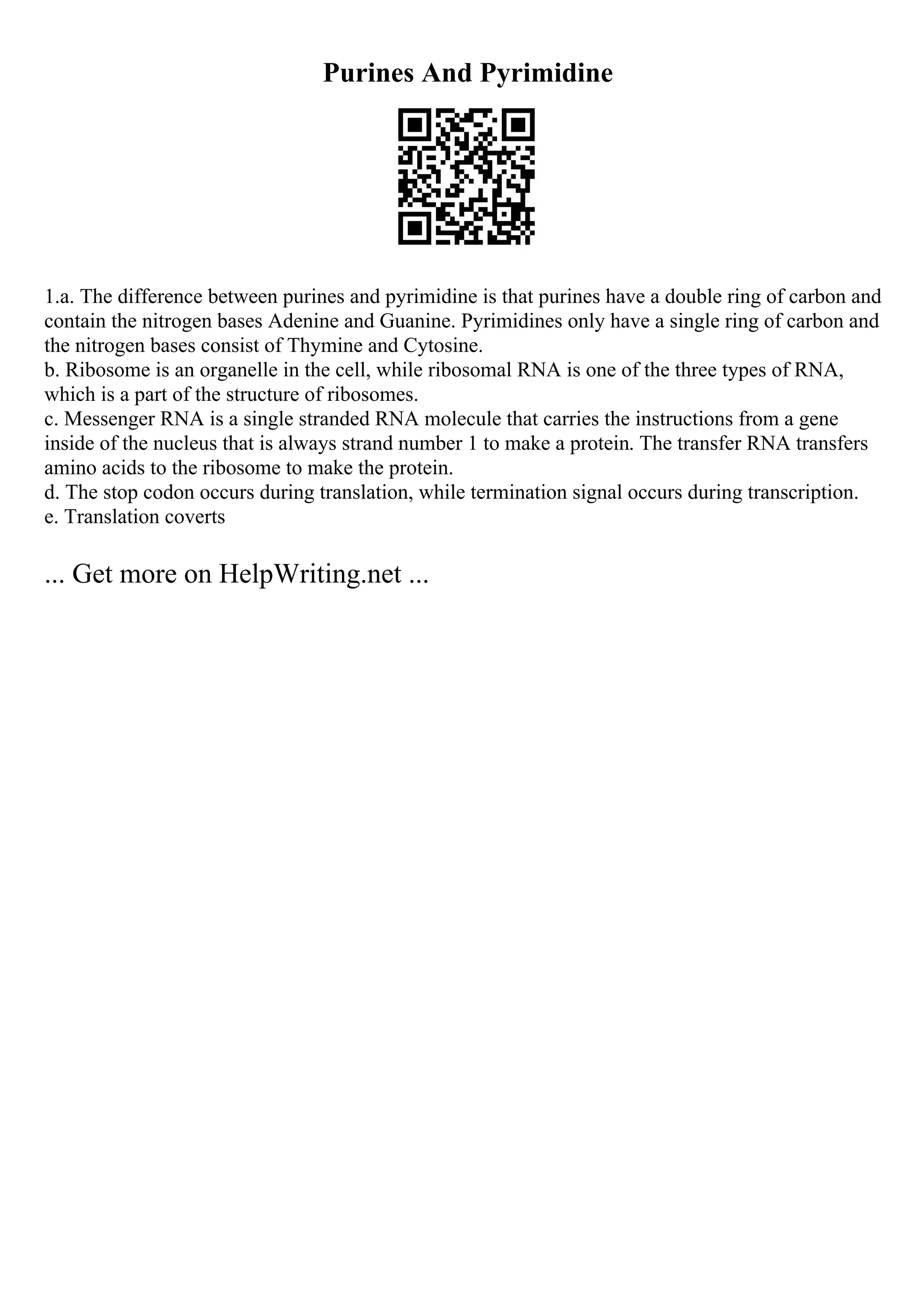 Purines And Pyrimidine
1.a. The difference between purines and pyrimidine is that purines have a double ring of carbon and
contain the nitrogen bases Adenine and Guanine. Pyrimidines only have a single ring of carbon and
the nitrogen bases consist of Thymine and Cytosine.
b. Ribosome is an organelle in the cell, while ribosomal RNA is one of the three types of RNA,
which is a part of the structure of ribosomes.
c. Messenger RNA is a single stranded RNA molecule that carries the instructions from a gene
inside of the nucleus that is always strand number 1 to make a protein. The transfer RNA transfers
amino acids to the ribosome to make the protein.
d. The stop codon occurs during translation, while termination signal occurs during transcription.
e. Translation coverts
... Get more on HelpWriting.net ...
 