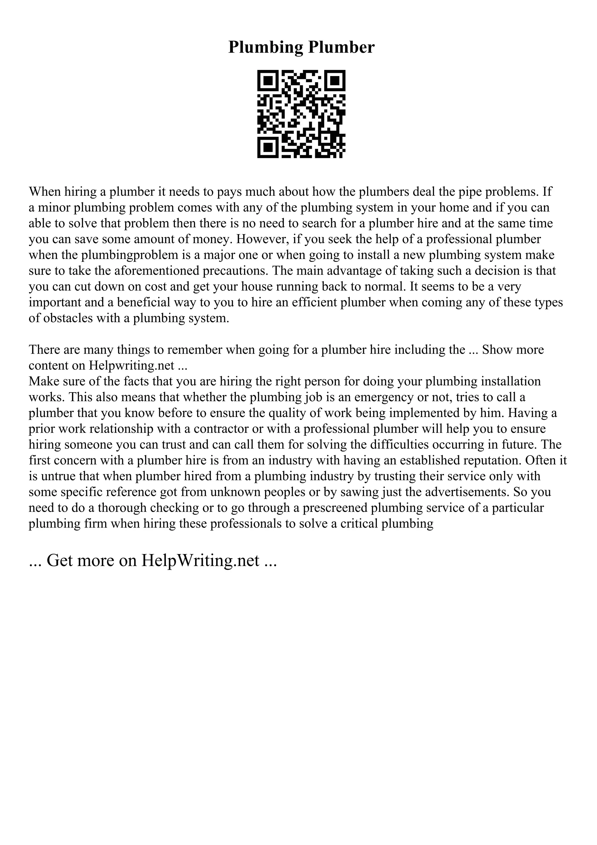 Plumbing Plumber
When hiring a plumber it needs to pays much about how the plumbers deal the pipe problems. If
a minor plumbing problem comes with any of the plumbing system in your home and if you can
able to solve that problem then there is no need to search for a plumber hire and at the same time
you can save some amount of money. However, if you seek the help of a professional plumber
when the plumbingproblem is a major one or when going to install a new plumbing system make
sure to take the aforementioned precautions. The main advantage of taking such a decision is that
you can cut down on cost and get your house running back to normal. It seems to be a very
important and a beneficial way to you to hire an efficient plumber when coming any of these types
of obstacles with a plumbing system.
There are many things to remember when going for a plumber hire including the ... Show more
content on Helpwriting.net ...
Make sure of the facts that you are hiring the right person for doing your plumbing installation
works. This also means that whether the plumbing job is an emergency or not, tries to call a
plumber that you know before to ensure the quality of work being implemented by him. Having a
prior work relationship with a contractor or with a professional plumber will help you to ensure
hiring someone you can trust and can call them for solving the difficulties occurring in future. The
first concern with a plumber hire is from an industry with having an established reputation. Often it
is untrue that when plumber hired from a plumbing industry by trusting their service only with
some specific reference got from unknown peoples or by sawing just the advertisements. So you
need to do a thorough checking or to go through a prescreened plumbing service of a particular
plumbing firm when hiring these professionals to solve a critical plumbing
... Get more on HelpWriting.net ...
 