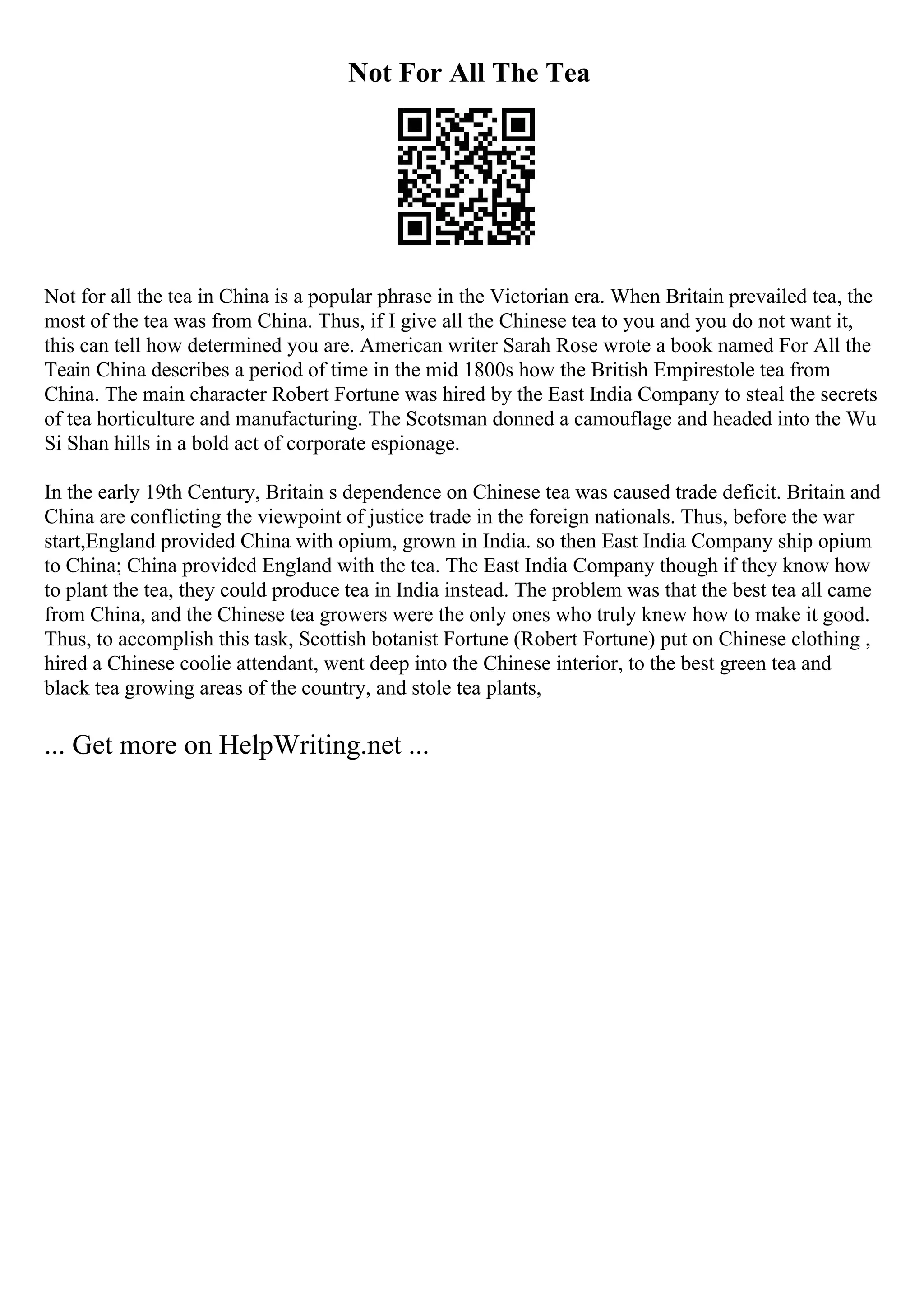 Not For All The Tea
Not for all the tea in China is a popular phrase in the Victorian era. When Britain prevailed tea, the
most of the tea was from China. Thus, if I give all the Chinese tea to you and you do not want it,
this can tell how determined you are. American writer Sarah Rose wrote a book named For All the
Teain China describes a period of time in the mid 1800s how the British Empirestole tea from
China. The main character Robert Fortune was hired by the East India Company to steal the secrets
of tea horticulture and manufacturing. The Scotsman donned a camouflage and headed into the Wu
Si Shan hills in a bold act of corporate espionage.
In the early 19th Century, Britain s dependence on Chinese tea was caused trade deficit. Britain and
China are conflicting the viewpoint of justice trade in the foreign nationals. Thus, before the war
start,England provided China with opium, grown in India. so then East India Company ship opium
to China; China provided England with the tea. The East India Company though if they know how
to plant the tea, they could produce tea in India instead. The problem was that the best tea all came
from China, and the Chinese tea growers were the only ones who truly knew how to make it good.
Thus, to accomplish this task, Scottish botanist Fortune (Robert Fortune) put on Chinese clothing ,
hired a Chinese coolie attendant, went deep into the Chinese interior, to the best green tea and
black tea growing areas of the country, and stole tea plants,
... Get more on HelpWriting.net ...
 