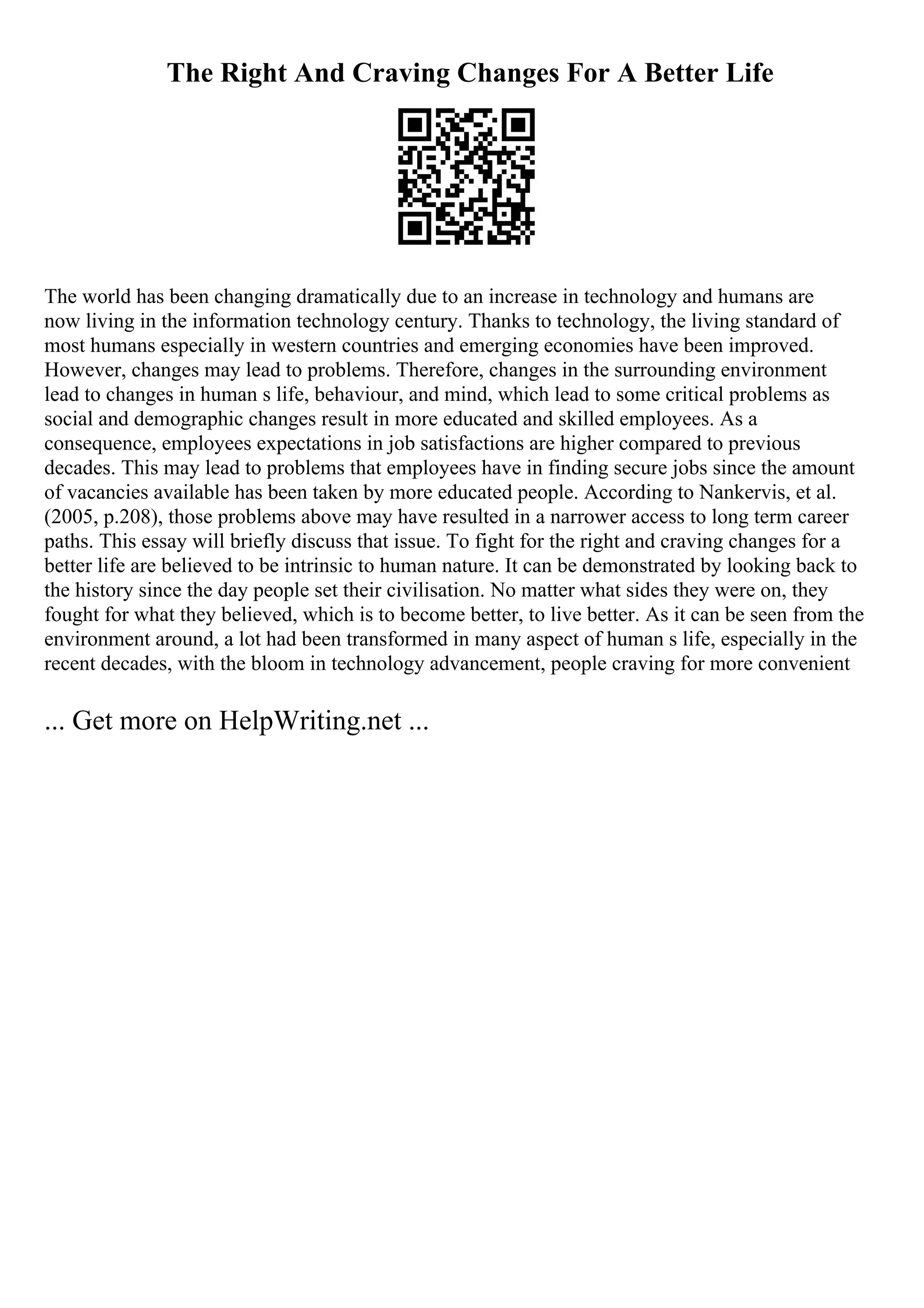 The Right And Craving Changes For A Better Life
The world has been changing dramatically due to an increase in technology and humans are
now living in the information technology century. Thanks to technology, the living standard of
most humans especially in western countries and emerging economies have been improved.
However, changes may lead to problems. Therefore, changes in the surrounding environment
lead to changes in human s life, behaviour, and mind, which lead to some critical problems as
social and demographic changes result in more educated and skilled employees. As a
consequence, employees expectations in job satisfactions are higher compared to previous
decades. This may lead to problems that employees have in finding secure jobs since the amount
of vacancies available has been taken by more educated people. According to Nankervis, et al.
(2005, p.208), those problems above may have resulted in a narrower access to long term career
paths. This essay will briefly discuss that issue. To fight for the right and craving changes for a
better life are believed to be intrinsic to human nature. It can be demonstrated by looking back to
the history since the day people set their civilisation. No matter what sides they were on, they
fought for what they believed, which is to become better, to live better. As it can be seen from the
environment around, a lot had been transformed in many aspect of human s life, especially in the
recent decades, with the bloom in technology advancement, people craving for more convenient
... Get more on HelpWriting.net ...
 