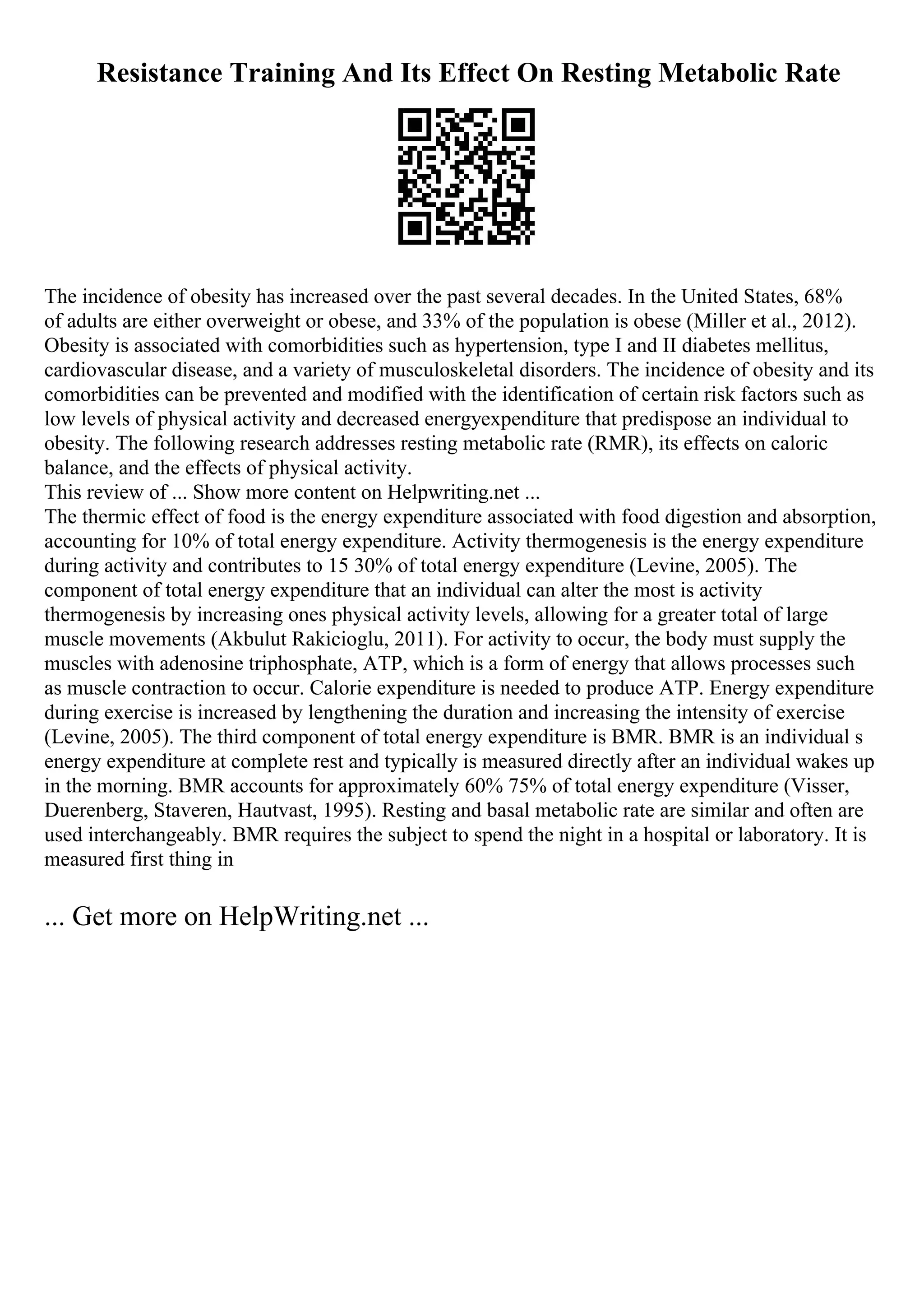 Resistance Training And Its Effect On Resting Metabolic Rate
The incidence of obesity has increased over the past several decades. In the United States, 68%
of adults are either overweight or obese, and 33% of the population is obese (Miller et al., 2012).
Obesity is associated with comorbidities such as hypertension, type I and II diabetes mellitus,
cardiovascular disease, and a variety of musculoskeletal disorders. The incidence of obesity and its
comorbidities can be prevented and modified with the identification of certain risk factors such as
low levels of physical activity and decreased energyexpenditure that predispose an individual to
obesity. The following research addresses resting metabolic rate (RMR), its effects on caloric
balance, and the effects of physical activity.
This review of ... Show more content on Helpwriting.net ...
The thermic effect of food is the energy expenditure associated with food digestion and absorption,
accounting for 10% of total energy expenditure. Activity thermogenesis is the energy expenditure
during activity and contributes to 15 30% of total energy expenditure (Levine, 2005). The
component of total energy expenditure that an individual can alter the most is activity
thermogenesis by increasing ones physical activity levels, allowing for a greater total of large
muscle movements (Akbulut Rakicioglu, 2011). For activity to occur, the body must supply the
muscles with adenosine triphosphate, ATP, which is a form of energy that allows processes such
as muscle contraction to occur. Calorie expenditure is needed to produce ATP. Energy expenditure
during exercise is increased by lengthening the duration and increasing the intensity of exercise
(Levine, 2005). The third component of total energy expenditure is BMR. BMR is an individual s
energy expenditure at complete rest and typically is measured directly after an individual wakes up
in the morning. BMR accounts for approximately 60% 75% of total energy expenditure (Visser,
Duerenberg, Staveren, Hautvast, 1995). Resting and basal metabolic rate are similar and often are
used interchangeably. BMR requires the subject to spend the night in a hospital or laboratory. It is
measured first thing in
... Get more on HelpWriting.net ...
 