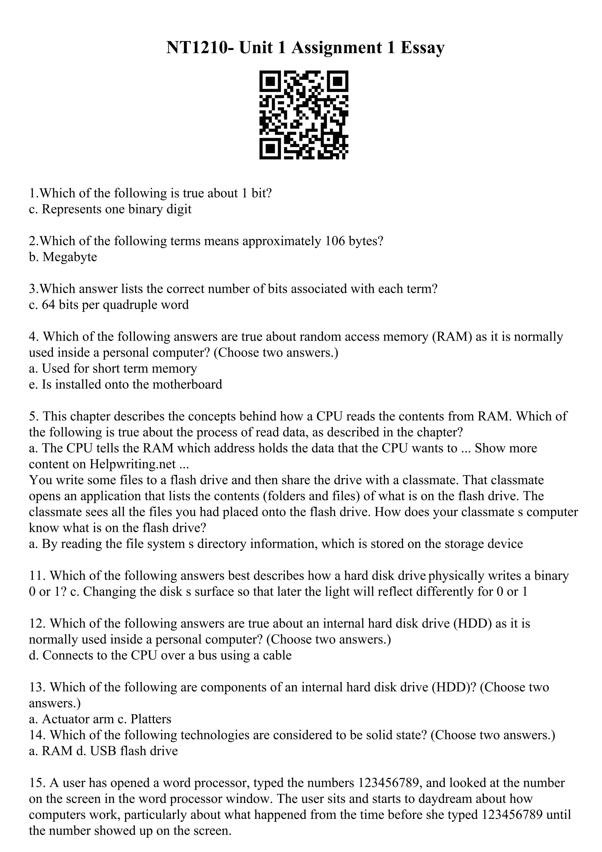 NT1210- Unit 1 Assignment 1 Essay
1.Which of the following is true about 1 bit?
c. Represents one binary digit
2.Which of the following terms means approximately 106 bytes?
b. Megabyte
3.Which answer lists the correct number of bits associated with each term?
c. 64 bits per quadruple word
4. Which of the following answers are true about random access memory (RAM) as it is normally
used inside a personal computer? (Choose two answers.)
a. Used for short term memory
e. Is installed onto the motherboard
5. This chapter describes the concepts behind how a CPU reads the contents from RAM. Which of
the following is true about the process of read data, as described in the chapter?
a. The CPU tells the RAM which address holds the data that the CPU wants to ... Show more
content on Helpwriting.net ...
You write some files to a flash drive and then share the drive with a classmate. That classmate
opens an application that lists the contents (folders and files) of what is on the flash drive. The
classmate sees all the files you had placed onto the flash drive. How does your classmate s computer
know what is on the flash drive?
a. By reading the file system s directory information, which is stored on the storage device
11. Which of the following answers best describes how a hard disk drive physically writes a binary
0 or 1? c. Changing the disk s surface so that later the light will reflect differently for 0 or 1
12. Which of the following answers are true about an internal hard disk drive (HDD) as it is
normally used inside a personal computer? (Choose two answers.)
d. Connects to the CPU over a bus using a cable
13. Which of the following are components of an internal hard disk drive (HDD)? (Choose two
answers.)
a. Actuator arm c. Platters
14. Which of the following technologies are considered to be solid state? (Choose two answers.)
a. RAM d. USB flash drive
15. A user has opened a word processor, typed the numbers 123456789, and looked at the number
on the screen in the word processor window. The user sits and starts to daydream about how
computers work, particularly about what happened from the time before she typed 123456789 until
the number showed up on the screen.
 