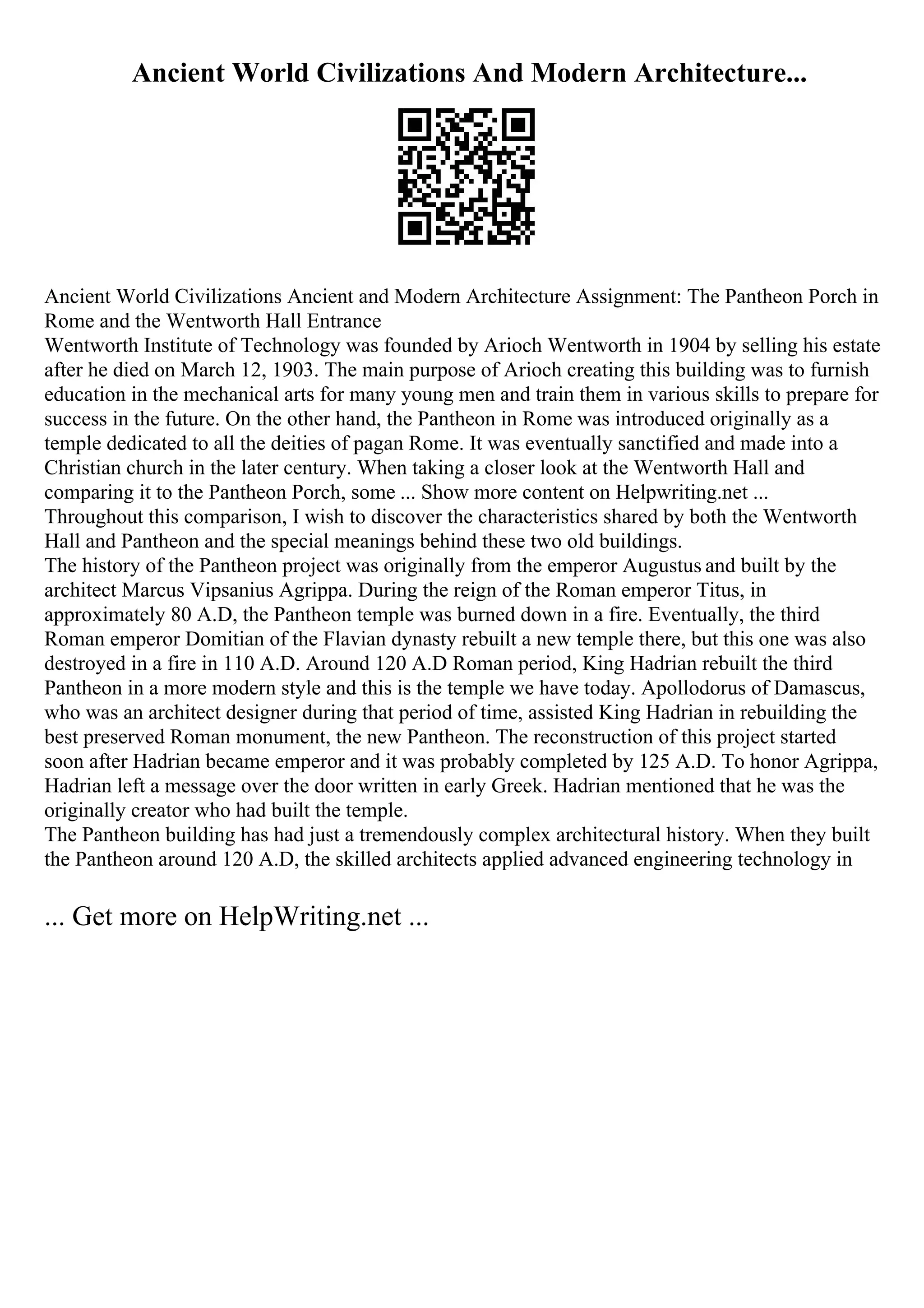 Ancient World Civilizations And Modern Architecture...
Ancient World Civilizations Ancient and Modern Architecture Assignment: The Pantheon Porch in
Rome and the Wentworth Hall Entrance
Wentworth Institute of Technology was founded by Arioch Wentworth in 1904 by selling his estate
after he died on March 12, 1903. The main purpose of Arioch creating this building was to furnish
education in the mechanical arts for many young men and train them in various skills to prepare for
success in the future. On the other hand, the Pantheon in Rome was introduced originally as a
temple dedicated to all the deities of pagan Rome. It was eventually sanctified and made into a
Christian church in the later century. When taking a closer look at the Wentworth Hall and
comparing it to the Pantheon Porch, some ... Show more content on Helpwriting.net ...
Throughout this comparison, I wish to discover the characteristics shared by both the Wentworth
Hall and Pantheon and the special meanings behind these two old buildings.
The history of the Pantheon project was originally from the emperor Augustus and built by the
architect Marcus Vipsanius Agrippa. During the reign of the Roman emperor Titus, in
approximately 80 A.D, the Pantheon temple was burned down in a fire. Eventually, the third
Roman emperor Domitian of the Flavian dynasty rebuilt a new temple there, but this one was also
destroyed in a fire in 110 A.D. Around 120 A.D Roman period, King Hadrian rebuilt the third
Pantheon in a more modern style and this is the temple we have today. Apollodorus of Damascus,
who was an architect designer during that period of time, assisted King Hadrian in rebuilding the
best preserved Roman monument, the new Pantheon. The reconstruction of this project started
soon after Hadrian became emperor and it was probably completed by 125 A.D. To honor Agrippa,
Hadrian left a message over the door written in early Greek. Hadrian mentioned that he was the
originally creator who had built the temple.
The Pantheon building has had just a tremendously complex architectural history. When they built
the Pantheon around 120 A.D, the skilled architects applied advanced engineering technology in
... Get more on HelpWriting.net ...
 