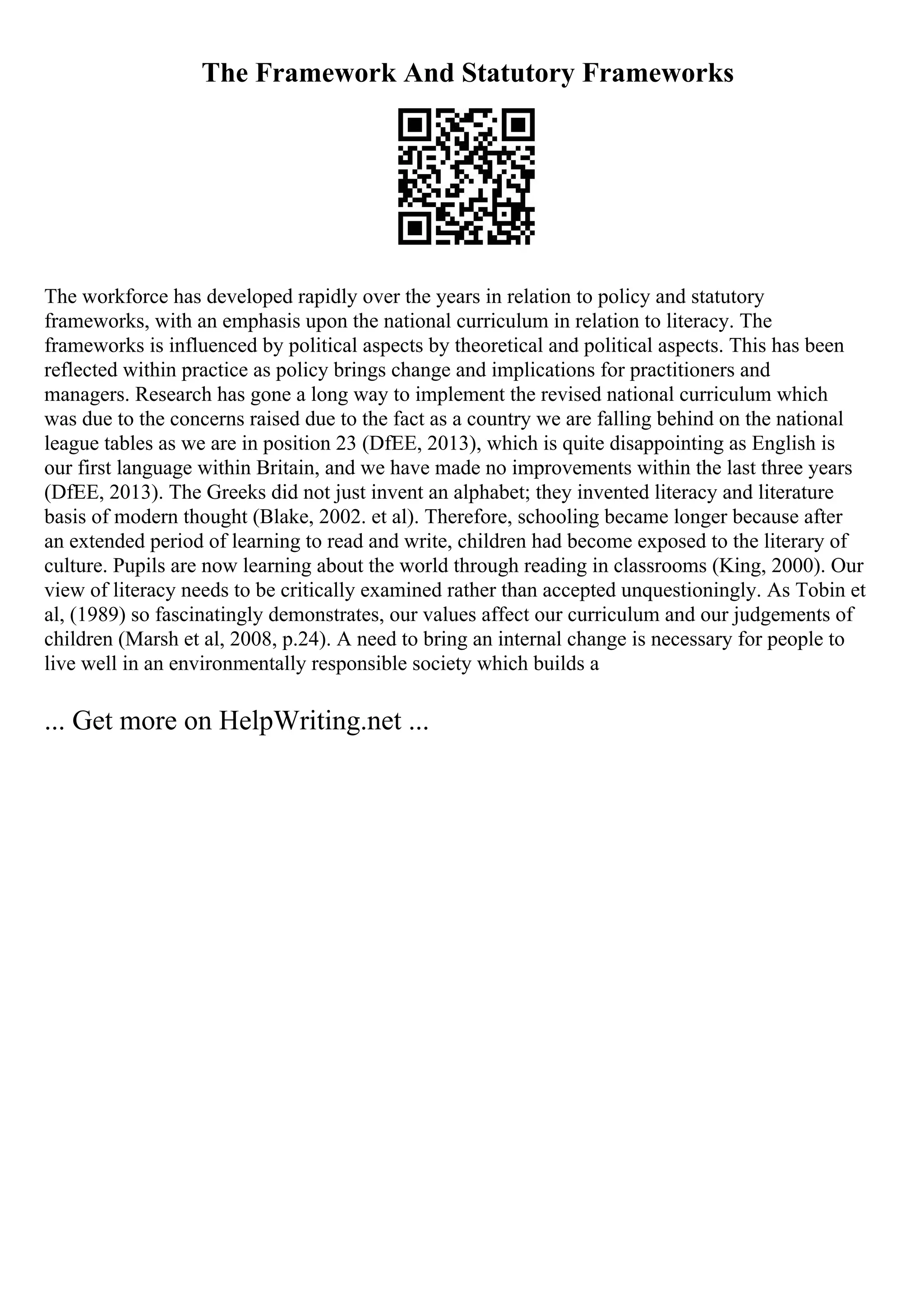 The Framework And Statutory Frameworks
The workforce has developed rapidly over the years in relation to policy and statutory
frameworks, with an emphasis upon the national curriculum in relation to literacy. The
frameworks is influenced by political aspects by theoretical and political aspects. This has been
reflected within practice as policy brings change and implications for practitioners and
managers. Research has gone a long way to implement the revised national curriculum which
was due to the concerns raised due to the fact as a country we are falling behind on the national
league tables as we are in position 23 (DfEE, 2013), which is quite disappointing as English is
our first language within Britain, and we have made no improvements within the last three years
(DfEE, 2013). The Greeks did not just invent an alphabet; they invented literacy and literature
basis of modern thought (Blake, 2002. et al). Therefore, schooling became longer because after
an extended period of learning to read and write, children had become exposed to the literary of
culture. Pupils are now learning about the world through reading in classrooms (King, 2000). Our
view of literacy needs to be critically examined rather than accepted unquestioningly. As Tobin et
al, (1989) so fascinatingly demonstrates, our values affect our curriculum and our judgements of
children (Marsh et al, 2008, p.24). A need to bring an internal change is necessary for people to
live well in an environmentally responsible society which builds a
... Get more on HelpWriting.net ...
 