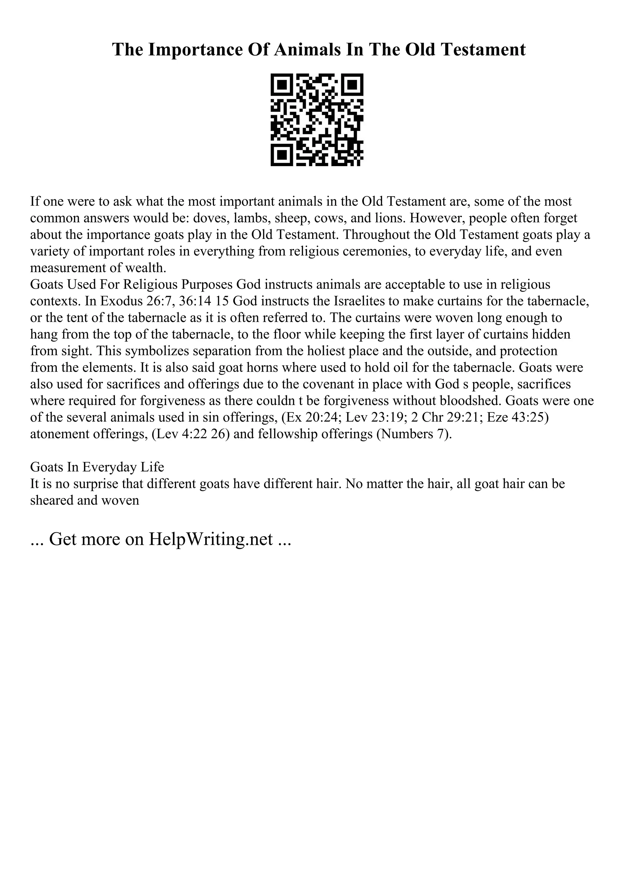 The Importance Of Animals In The Old Testament
If one were to ask what the most important animals in the Old Testament are, some of the most
common answers would be: doves, lambs, sheep, cows, and lions. However, people often forget
about the importance goats play in the Old Testament. Throughout the Old Testament goats play a
variety of important roles in everything from religious ceremonies, to everyday life, and even
measurement of wealth.
Goats Used For Religious Purposes God instructs animals are acceptable to use in religious
contexts. In Exodus 26:7, 36:14 15 God instructs the Israelites to make curtains for the tabernacle,
or the tent of the tabernacle as it is often referred to. The curtains were woven long enough to
hang from the top of the tabernacle, to the floor while keeping the first layer of curtains hidden
from sight. This symbolizes separation from the holiest place and the outside, and protection
from the elements. It is also said goat horns where used to hold oil for the tabernacle. Goats were
also used for sacrifices and offerings due to the covenant in place with God s people, sacrifices
where required for forgiveness as there couldn t be forgiveness without bloodshed. Goats were one
of the several animals used in sin offerings, (Ex 20:24; Lev 23:19; 2 Chr 29:21; Eze 43:25)
atonement offerings, (Lev 4:22 26) and fellowship offerings (Numbers 7).
Goats In Everyday Life
It is no surprise that different goats have different hair. No matter the hair, all goat hair can be
sheared and woven
... Get more on HelpWriting.net ...
 