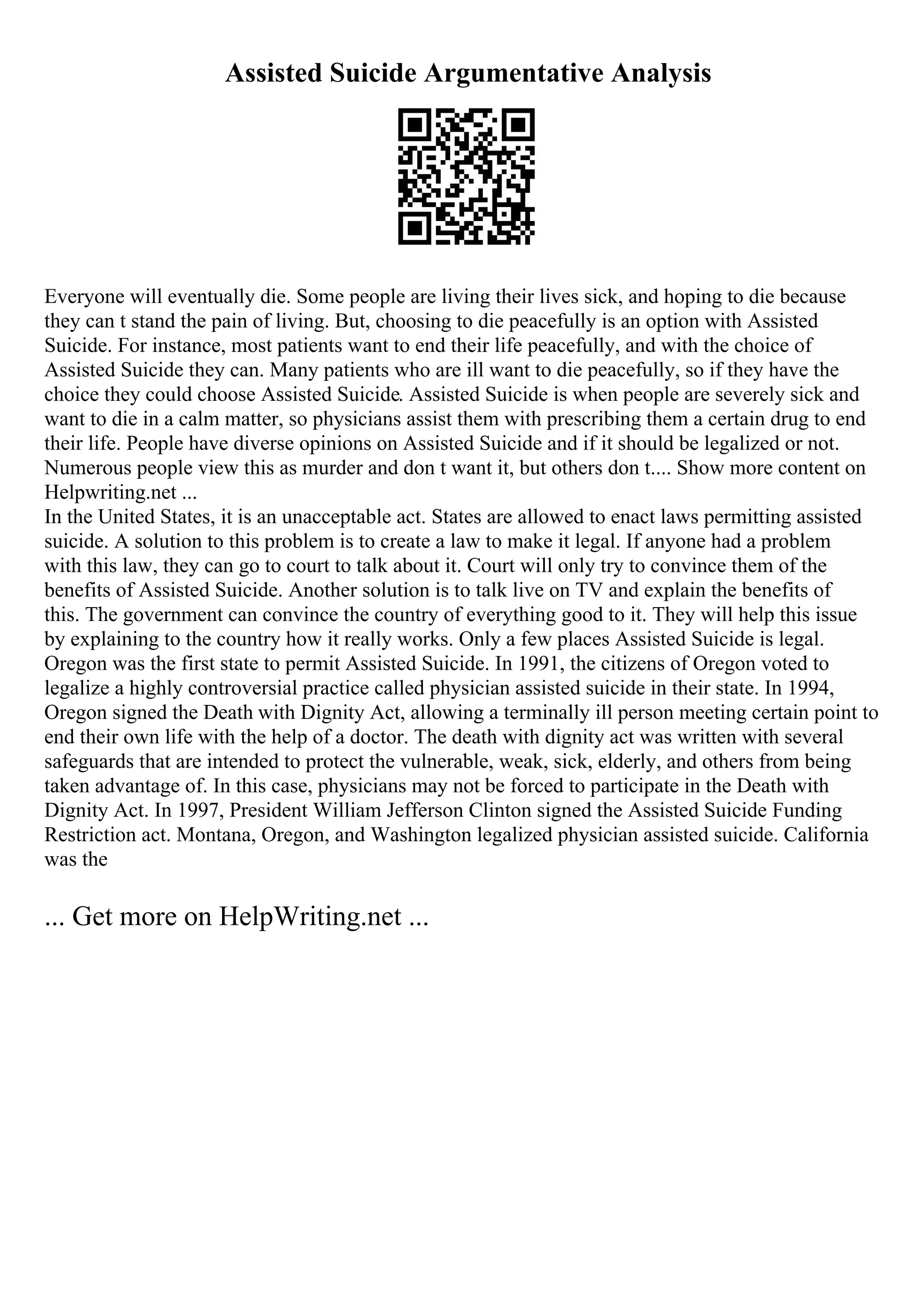 Assisted Suicide Argumentative Analysis
Everyone will eventually die. Some people are living their lives sick, and hoping to die because
they can t stand the pain of living. But, choosing to die peacefully is an option with Assisted
Suicide. For instance, most patients want to end their life peacefully, and with the choice of
Assisted Suicide they can. Many patients who are ill want to die peacefully, so if they have the
choice they could choose Assisted Suicide. Assisted Suicide is when people are severely sick and
want to die in a calm matter, so physicians assist them with prescribing them a certain drug to end
their life. People have diverse opinions on Assisted Suicide and if it should be legalized or not.
Numerous people view this as murder and don t want it, but others don t.... Show more content on
Helpwriting.net ...
In the United States, it is an unacceptable act. States are allowed to enact laws permitting assisted
suicide. A solution to this problem is to create a law to make it legal. If anyone had a problem
with this law, they can go to court to talk about it. Court will only try to convince them of the
benefits of Assisted Suicide. Another solution is to talk live on TV and explain the benefits of
this. The government can convince the country of everything good to it. They will help this issue
by explaining to the country how it really works. Only a few places Assisted Suicide is legal.
Oregon was the first state to permit Assisted Suicide. In 1991, the citizens of Oregon voted to
legalize a highly controversial practice called physician assisted suicide in their state. In 1994,
Oregon signed the Death with Dignity Act, allowing a terminally ill person meeting certain point to
end their own life with the help of a doctor. The death with dignity act was written with several
safeguards that are intended to protect the vulnerable, weak, sick, elderly, and others from being
taken advantage of. In this case, physicians may not be forced to participate in the Death with
Dignity Act. In 1997, President William Jefferson Clinton signed the Assisted Suicide Funding
Restriction act. Montana, Oregon, and Washington legalized physician assisted suicide. California
was the
... Get more on HelpWriting.net ...
 