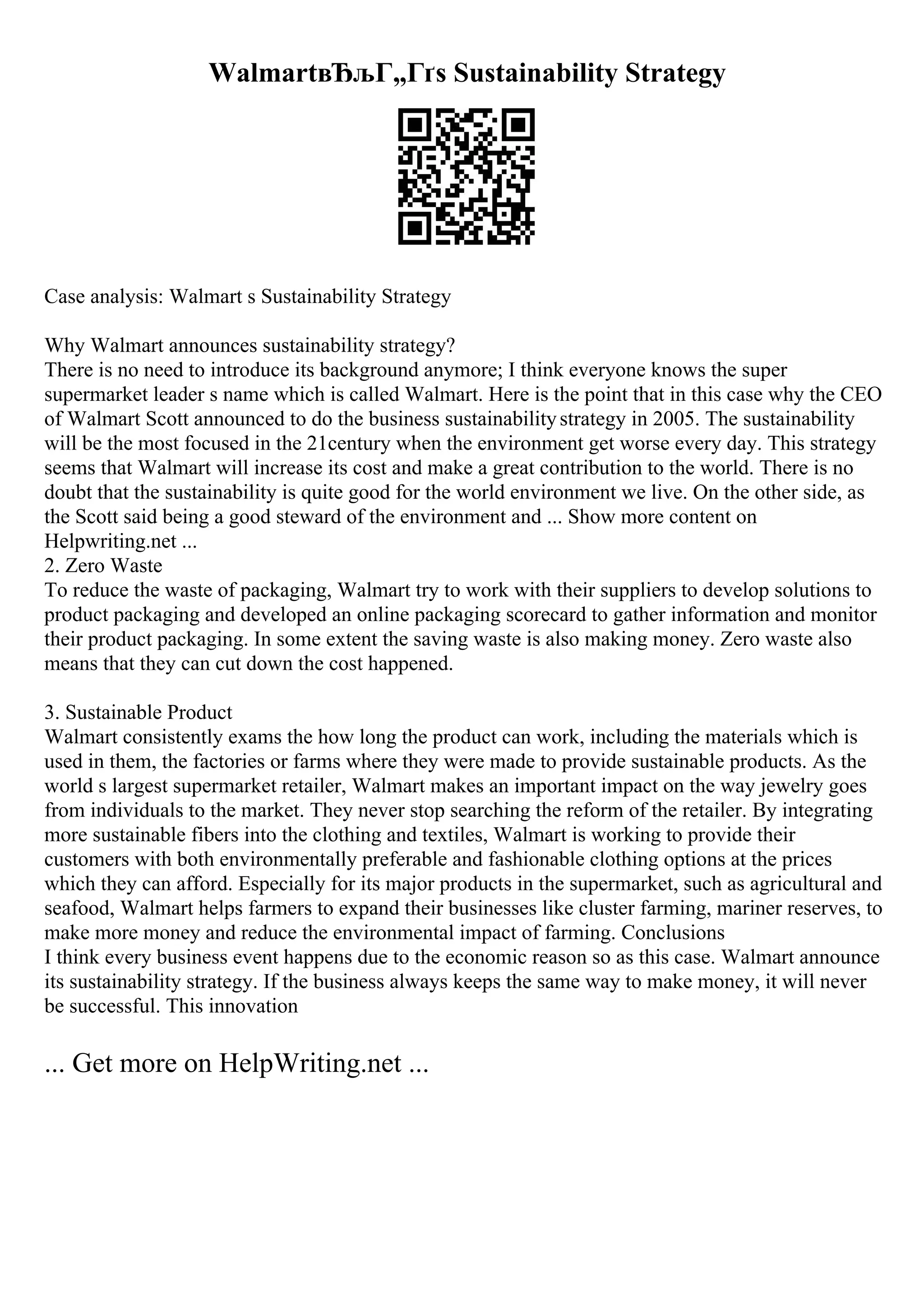 WalmartвЂљГ„Гґs Sustainability Strategy
Case analysis: Walmart s Sustainability Strategy
Why Walmart announces sustainability strategy?
There is no need to introduce its background anymore; I think everyone knows the super
supermarket leader s name which is called Walmart. Here is the point that in this case why the CEO
of Walmart Scott announced to do the business sustainabilitystrategy in 2005. The sustainability
will be the most focused in the 21century when the environment get worse every day. This strategy
seems that Walmart will increase its cost and make a great contribution to the world. There is no
doubt that the sustainability is quite good for the world environment we live. On the other side, as
the Scott said being a good steward of the environment and ... Show more content on
Helpwriting.net ...
2. Zero Waste
To reduce the waste of packaging, Walmart try to work with their suppliers to develop solutions to
product packaging and developed an online packaging scorecard to gather information and monitor
their product packaging. In some extent the saving waste is also making money. Zero waste also
means that they can cut down the cost happened.
3. Sustainable Product
Walmart consistently exams the how long the product can work, including the materials which is
used in them, the factories or farms where they were made to provide sustainable products. As the
world s largest supermarket retailer, Walmart makes an important impact on the way jewelry goes
from individuals to the market. They never stop searching the reform of the retailer. By integrating
more sustainable fibers into the clothing and textiles, Walmart is working to provide their
customers with both environmentally preferable and fashionable clothing options at the prices
which they can afford. Especially for its major products in the supermarket, such as agricultural and
seafood, Walmart helps farmers to expand their businesses like cluster farming, mariner reserves, to
make more money and reduce the environmental impact of farming. Conclusions
I think every business event happens due to the economic reason so as this case. Walmart announce
its sustainability strategy. If the business always keeps the same way to make money, it will never
be successful. This innovation
... Get more on HelpWriting.net ...
 