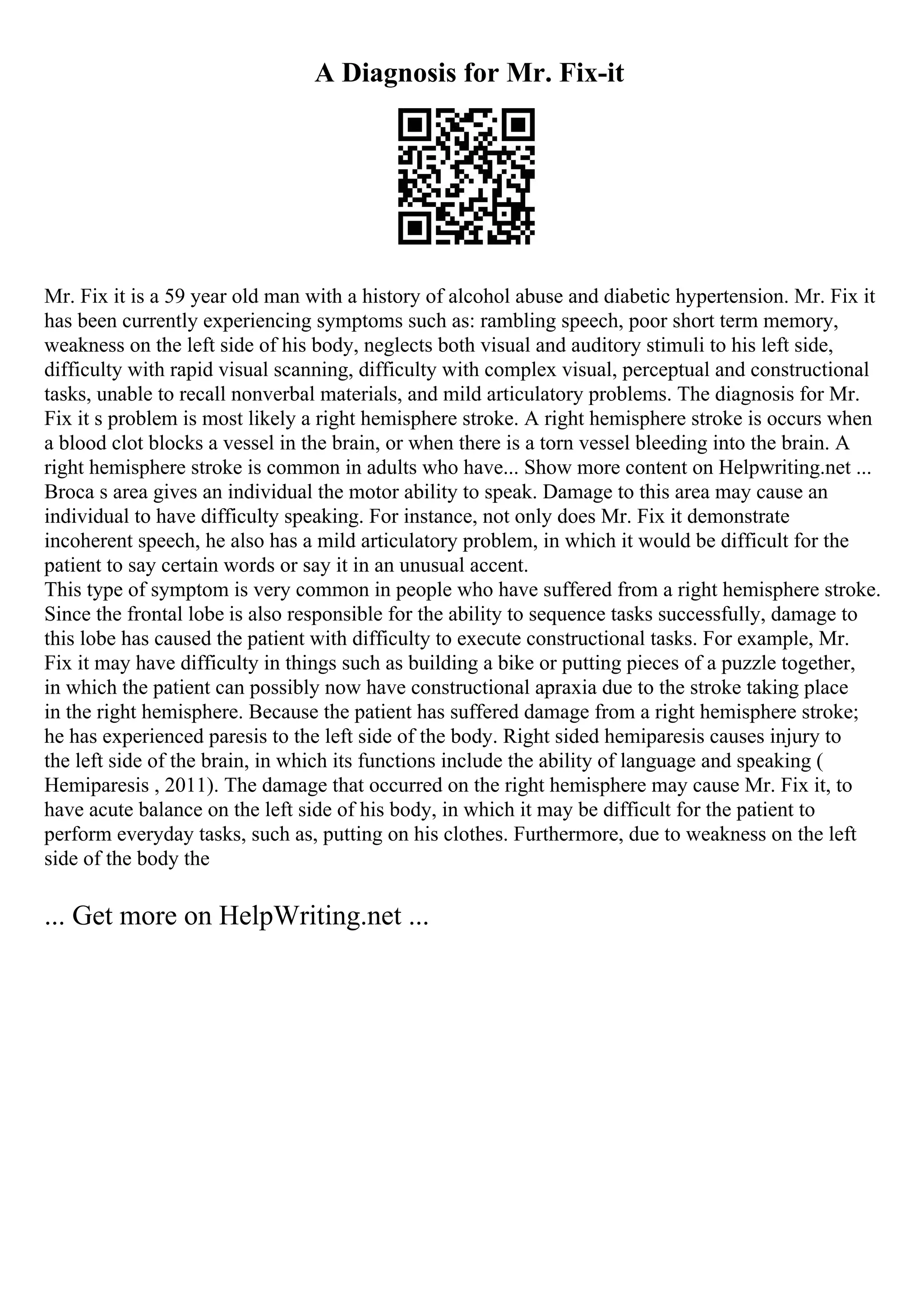 A Diagnosis for Mr. Fix-it
Mr. Fix it is a 59 year old man with a history of alcohol abuse and diabetic hypertension. Mr. Fix it
has been currently experiencing symptoms such as: rambling speech, poor short term memory,
weakness on the left side of his body, neglects both visual and auditory stimuli to his left side,
difficulty with rapid visual scanning, difficulty with complex visual, perceptual and constructional
tasks, unable to recall nonverbal materials, and mild articulatory problems. The diagnosis for Mr.
Fix it s problem is most likely a right hemisphere stroke. A right hemisphere stroke is occurs when
a blood clot blocks a vessel in the brain, or when there is a torn vessel bleeding into the brain. A
right hemisphere stroke is common in adults who have... Show more content on Helpwriting.net ...
Broca s area gives an individual the motor ability to speak. Damage to this area may cause an
individual to have difficulty speaking. For instance, not only does Mr. Fix it demonstrate
incoherent speech, he also has a mild articulatory problem, in which it would be difficult for the
patient to say certain words or say it in an unusual accent.
This type of symptom is very common in people who have suffered from a right hemisphere stroke.
Since the frontal lobe is also responsible for the ability to sequence tasks successfully, damage to
this lobe has caused the patient with difficulty to execute constructional tasks. For example, Mr.
Fix it may have difficulty in things such as building a bike or putting pieces of a puzzle together,
in which the patient can possibly now have constructional apraxia due to the stroke taking place
in the right hemisphere. Because the patient has suffered damage from a right hemisphere stroke;
he has experienced paresis to the left side of the body. Right sided hemiparesis causes injury to
the left side of the brain, in which its functions include the ability of language and speaking (
Hemiparesis , 2011). The damage that occurred on the right hemisphere may cause Mr. Fix it, to
have acute balance on the left side of his body, in which it may be difficult for the patient to
perform everyday tasks, such as, putting on his clothes. Furthermore, due to weakness on the left
side of the body the
... Get more on HelpWriting.net ...
 