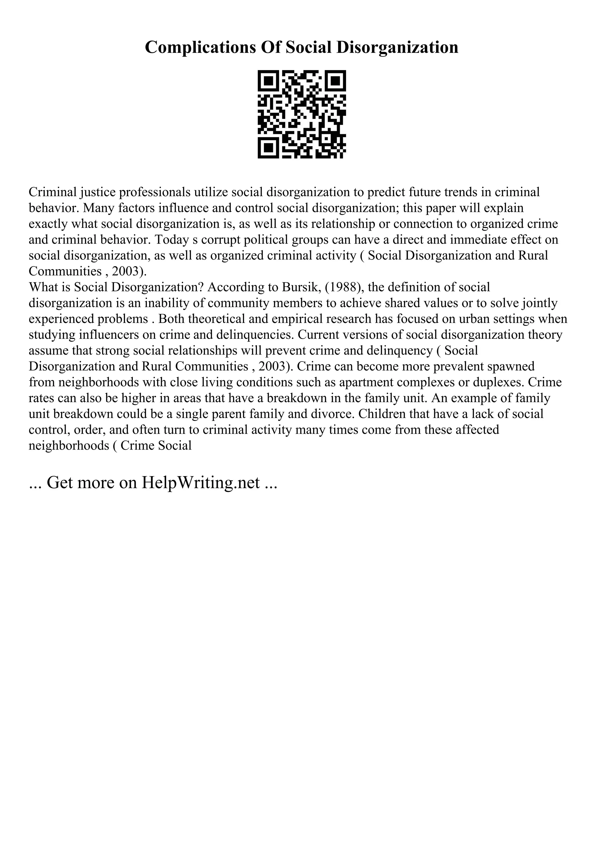 Complications Of Social Disorganization
Criminal justice professionals utilize social disorganization to predict future trends in criminal
behavior. Many factors influence and control social disorganization; this paper will explain
exactly what social disorganization is, as well as its relationship or connection to organized crime
and criminal behavior. Today s corrupt political groups can have a direct and immediate effect on
social disorganization, as well as organized criminal activity ( Social Disorganization and Rural
Communities , 2003).
What is Social Disorganization? According to Bursik, (1988), the definition of social
disorganization is an inability of community members to achieve shared values or to solve jointly
experienced problems . Both theoretical and empirical research has focused on urban settings when
studying influencers on crime and delinquencies. Current versions of social disorganization theory
assume that strong social relationships will prevent crime and delinquency ( Social
Disorganization and Rural Communities , 2003). Crime can become more prevalent spawned
from neighborhoods with close living conditions such as apartment complexes or duplexes. Crime
rates can also be higher in areas that have a breakdown in the family unit. An example of family
unit breakdown could be a single parent family and divorce. Children that have a lack of social
control, order, and often turn to criminal activity many times come from these affected
neighborhoods ( Crime Social
... Get more on HelpWriting.net ...
 