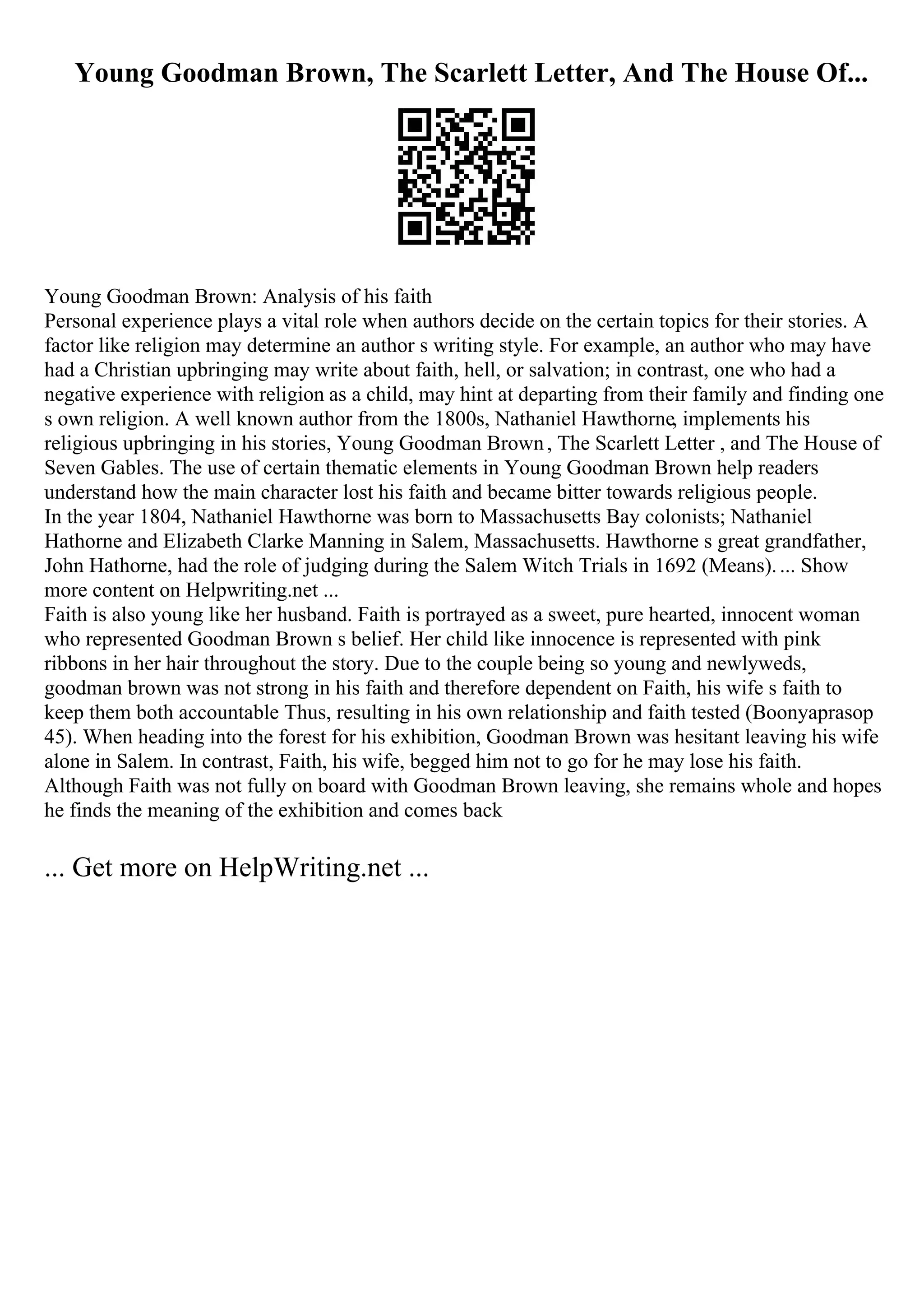 Young Goodman Brown, The Scarlett Letter, And The House Of...
Young Goodman Brown: Analysis of his faith
Personal experience plays a vital role when authors decide on the certain topics for their stories. A
factor like religion may determine an author s writing style. For example, an author who may have
had a Christian upbringing may write about faith, hell, or salvation; in contrast, one who had a
negative experience with religion as a child, may hint at departing from their family and finding one
s own religion. A well known author from the 1800s, Nathaniel Hawthorne, implements his
religious upbringing in his stories, Young Goodman Brown, The Scarlett Letter , and The House of
Seven Gables. The use of certain thematic elements in Young Goodman Brown help readers
understand how the main character lost his faith and became bitter towards religious people.
In the year 1804, Nathaniel Hawthorne was born to Massachusetts Bay colonists; Nathaniel
Hathorne and Elizabeth Clarke Manning in Salem, Massachusetts. Hawthorne s great grandfather,
John Hathorne, had the role of judging during the Salem Witch Trials in 1692 (Means).... Show
more content on Helpwriting.net ...
Faith is also young like her husband. Faith is portrayed as a sweet, pure hearted, innocent woman
who represented Goodman Brown s belief. Her child like innocence is represented with pink
ribbons in her hair throughout the story. Due to the couple being so young and newlyweds,
goodman brown was not strong in his faith and therefore dependent on Faith, his wife s faith to
keep them both accountable Thus, resulting in his own relationship and faith tested (Boonyaprasop
45). When heading into the forest for his exhibition, Goodman Brown was hesitant leaving his wife
alone in Salem. In contrast, Faith, his wife, begged him not to go for he may lose his faith.
Although Faith was not fully on board with Goodman Brown leaving, she remains whole and hopes
he finds the meaning of the exhibition and comes back
... Get more on HelpWriting.net ...
 
