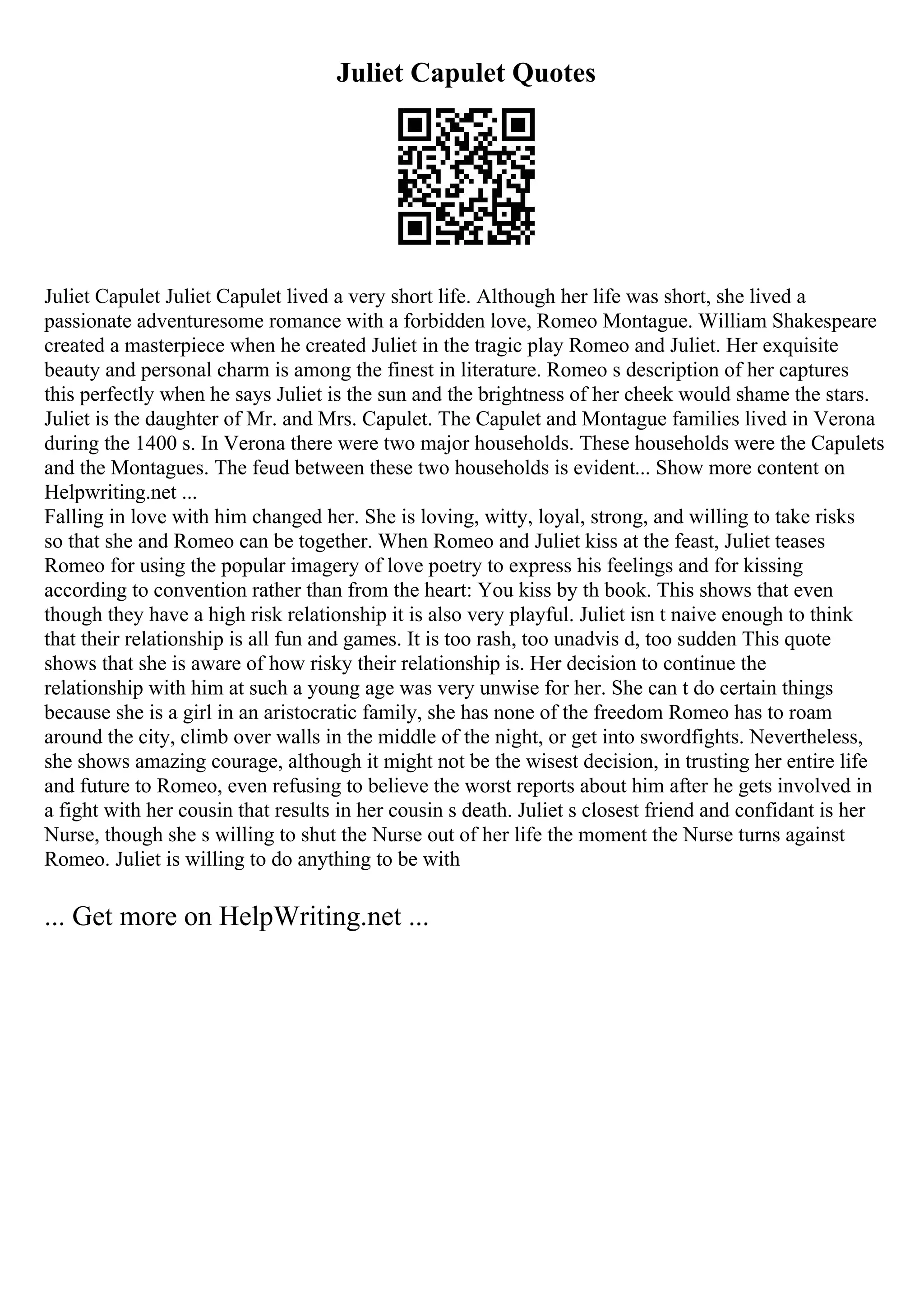 Juliet Capulet Quotes
Juliet Capulet Juliet Capulet lived a very short life. Although her life was short, she lived a
passionate adventuresome romance with a forbidden love, Romeo Montague. William Shakespeare
created a masterpiece when he created Juliet in the tragic play Romeo and Juliet. Her exquisite
beauty and personal charm is among the finest in literature. Romeo s description of her captures
this perfectly when he says Juliet is the sun and the brightness of her cheek would shame the stars.
Juliet is the daughter of Mr. and Mrs. Capulet. The Capulet and Montague families lived in Verona
during the 1400 s. In Verona there were two major households. These households were the Capulets
and the Montagues. The feud between these two households is evident... Show more content on
Helpwriting.net ...
Falling in love with him changed her. She is loving, witty, loyal, strong, and willing to take risks
so that she and Romeo can be together. When Romeo and Juliet kiss at the feast, Juliet teases
Romeo for using the popular imagery of love poetry to express his feelings and for kissing
according to convention rather than from the heart: You kiss by th book. This shows that even
though they have a high risk relationship it is also very playful. Juliet isn t naive enough to think
that their relationship is all fun and games. It is too rash, too unadvis d, too sudden This quote
shows that she is aware of how risky their relationship is. Her decision to continue the
relationship with him at such a young age was very unwise for her. She can t do certain things
because she is a girl in an aristocratic family, she has none of the freedom Romeo has to roam
around the city, climb over walls in the middle of the night, or get into swordfights. Nevertheless,
she shows amazing courage, although it might not be the wisest decision, in trusting her entire life
and future to Romeo, even refusing to believe the worst reports about him after he gets involved in
a fight with her cousin that results in her cousin s death. Juliet s closest friend and confidant is her
Nurse, though she s willing to shut the Nurse out of her life the moment the Nurse turns against
Romeo. Juliet is willing to do anything to be with
... Get more on HelpWriting.net ...
 