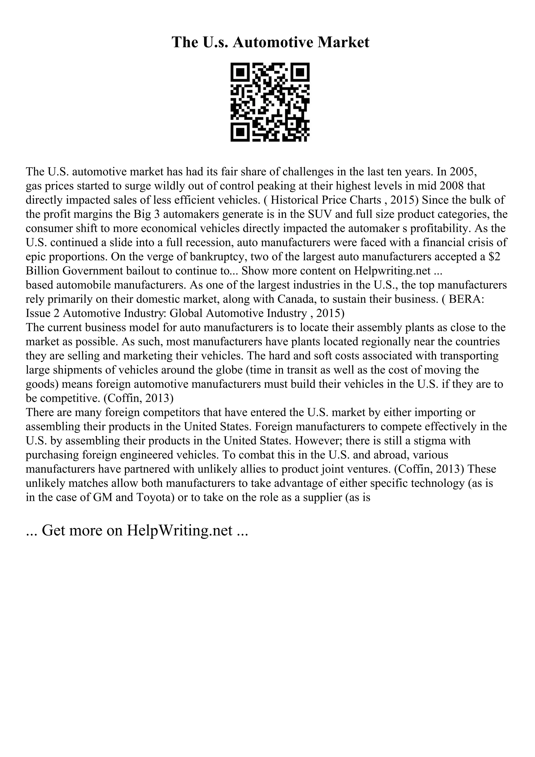 The U.s. Automotive Market
The U.S. automotive market has had its fair share of challenges in the last ten years. In 2005,
gas prices started to surge wildly out of control peaking at their highest levels in mid 2008 that
directly impacted sales of less efficient vehicles. ( Historical Price Charts , 2015) Since the bulk of
the profit margins the Big 3 automakers generate is in the SUV and full size product categories, the
consumer shift to more economical vehicles directly impacted the automaker s profitability. As the
U.S. continued a slide into a full recession, auto manufacturers were faced with a financial crisis of
epic proportions. On the verge of bankruptcy, two of the largest auto manufacturers accepted a $2
Billion Government bailout to continue to... Show more content on Helpwriting.net ...
based automobile manufacturers. As one of the largest industries in the U.S., the top manufacturers
rely primarily on their domestic market, along with Canada, to sustain their business. ( BERA:
Issue 2 Automotive Industry: Global Automotive Industry , 2015)
The current business model for auto manufacturers is to locate their assembly plants as close to the
market as possible. As such, most manufacturers have plants located regionally near the countries
they are selling and marketing their vehicles. The hard and soft costs associated with transporting
large shipments of vehicles around the globe (time in transit as well as the cost of moving the
goods) means foreign automotive manufacturers must build their vehicles in the U.S. if they are to
be competitive. (Coffin, 2013)
There are many foreign competitors that have entered the U.S. market by either importing or
assembling their products in the United States. Foreign manufacturers to compete effectively in the
U.S. by assembling their products in the United States. However; there is still a stigma with
purchasing foreign engineered vehicles. To combat this in the U.S. and abroad, various
manufacturers have partnered with unlikely allies to product joint ventures. (Coffin, 2013) These
unlikely matches allow both manufacturers to take advantage of either specific technology (as is
in the case of GM and Toyota) or to take on the role as a supplier (as is
... Get more on HelpWriting.net ...
 