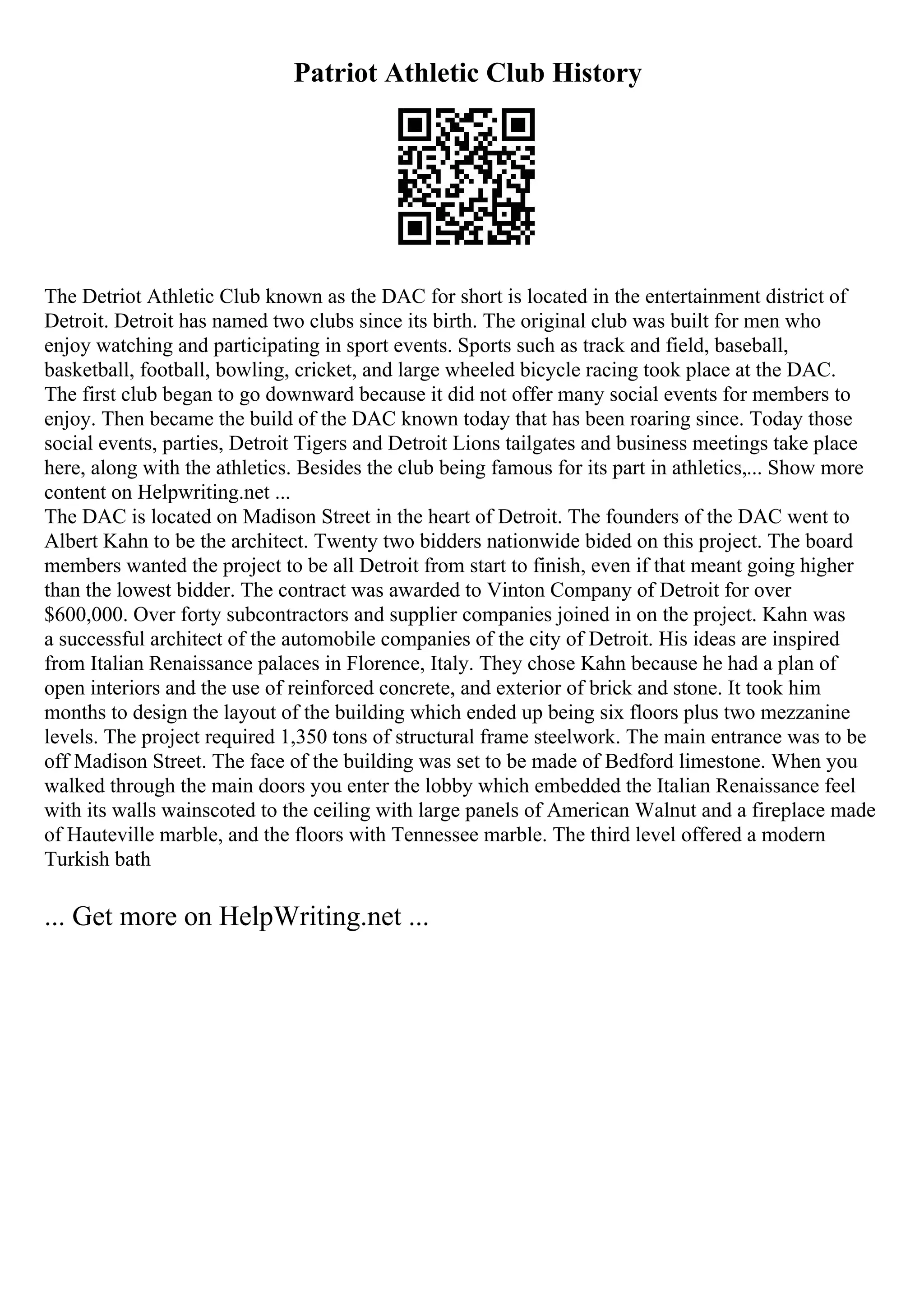 Patriot Athletic Club History
The Detriot Athletic Club known as the DAC for short is located in the entertainment district of
Detroit. Detroit has named two clubs since its birth. The original club was built for men who
enjoy watching and participating in sport events. Sports such as track and field, baseball,
basketball, football, bowling, cricket, and large wheeled bicycle racing took place at the DAC.
The first club began to go downward because it did not offer many social events for members to
enjoy. Then became the build of the DAC known today that has been roaring since. Today those
social events, parties, Detroit Tigers and Detroit Lions tailgates and business meetings take place
here, along with the athletics. Besides the club being famous for its part in athletics,... Show more
content on Helpwriting.net ...
The DAC is located on Madison Street in the heart of Detroit. The founders of the DAC went to
Albert Kahn to be the architect. Twenty two bidders nationwide bided on this project. The board
members wanted the project to be all Detroit from start to finish, even if that meant going higher
than the lowest bidder. The contract was awarded to Vinton Company of Detroit for over
$600,000. Over forty subcontractors and supplier companies joined in on the project. Kahn was
a successful architect of the automobile companies of the city of Detroit. His ideas are inspired
from Italian Renaissance palaces in Florence, Italy. They chose Kahn because he had a plan of
open interiors and the use of reinforced concrete, and exterior of brick and stone. It took him
months to design the layout of the building which ended up being six floors plus two mezzanine
levels. The project required 1,350 tons of structural frame steelwork. The main entrance was to be
off Madison Street. The face of the building was set to be made of Bedford limestone. When you
walked through the main doors you enter the lobby which embedded the Italian Renaissance feel
with its walls wainscoted to the ceiling with large panels of American Walnut and a fireplace made
of Hauteville marble, and the floors with Tennessee marble. The third level offered a modern
Turkish bath
... Get more on HelpWriting.net ...
 