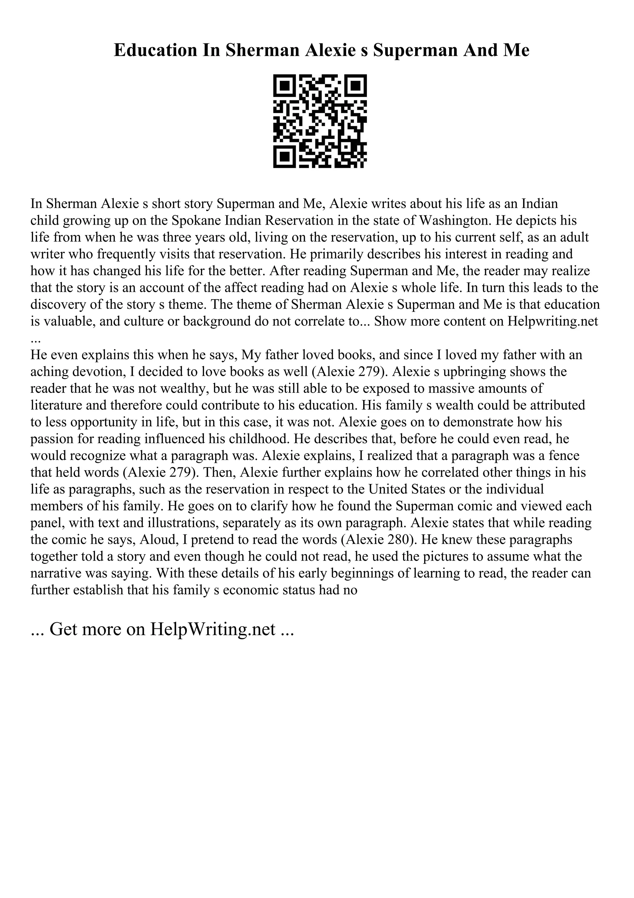 Education In Sherman Alexie s Superman And Me
In Sherman Alexie s short story Superman and Me, Alexie writes about his life as an Indian
child growing up on the Spokane Indian Reservation in the state of Washington. He depicts his
life from when he was three years old, living on the reservation, up to his current self, as an adult
writer who frequently visits that reservation. He primarily describes his interest in reading and
how it has changed his life for the better. After reading Superman and Me, the reader may realize
that the story is an account of the affect reading had on Alexie s whole life. In turn this leads to the
discovery of the story s theme. The theme of Sherman Alexie s Superman and Me is that education
is valuable, and culture or background do not correlate to... Show more content on Helpwriting.net
...
He even explains this when he says, My father loved books, and since I loved my father with an
aching devotion, I decided to love books as well (Alexie 279). Alexie s upbringing shows the
reader that he was not wealthy, but he was still able to be exposed to massive amounts of
literature and therefore could contribute to his education. His family s wealth could be attributed
to less opportunity in life, but in this case, it was not. Alexie goes on to demonstrate how his
passion for reading influenced his childhood. He describes that, before he could even read, he
would recognize what a paragraph was. Alexie explains, I realized that a paragraph was a fence
that held words (Alexie 279). Then, Alexie further explains how he correlated other things in his
life as paragraphs, such as the reservation in respect to the United States or the individual
members of his family. He goes on to clarify how he found the Superman comic and viewed each
panel, with text and illustrations, separately as its own paragraph. Alexie states that while reading
the comic he says, Aloud, I pretend to read the words (Alexie 280). He knew these paragraphs
together told a story and even though he could not read, he used the pictures to assume what the
narrative was saying. With these details of his early beginnings of learning to read, the reader can
further establish that his family s economic status had no
... Get more on HelpWriting.net ...
 