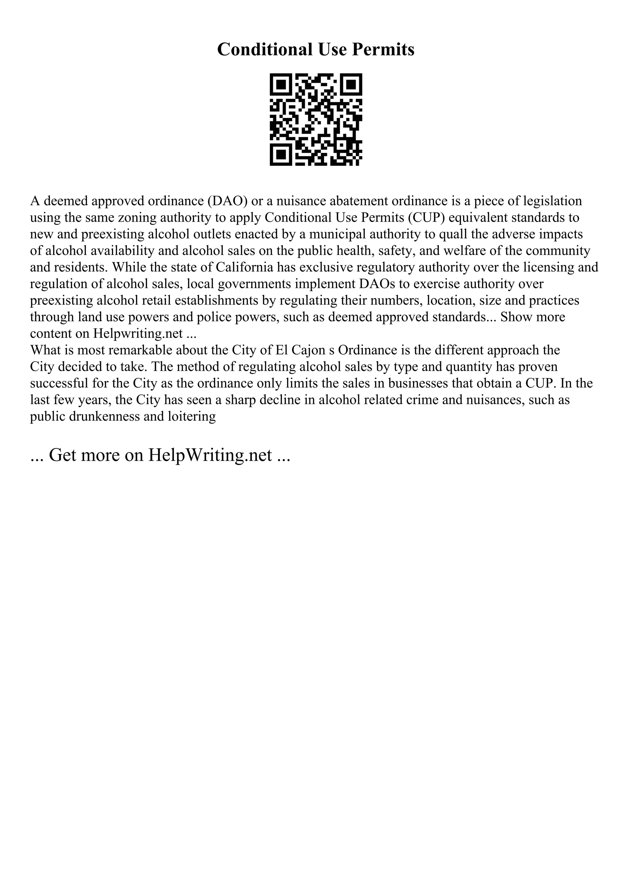 Conditional Use Permits
A deemed approved ordinance (DAO) or a nuisance abatement ordinance is a piece of legislation
using the same zoning authority to apply Conditional Use Permits (CUP) equivalent standards to
new and preexisting alcohol outlets enacted by a municipal authority to quall the adverse impacts
of alcohol availability and alcohol sales on the public health, safety, and welfare of the community
and residents. While the state of California has exclusive regulatory authority over the licensing and
regulation of alcohol sales, local governments implement DAOs to exercise authority over
preexisting alcohol retail establishments by regulating their numbers, location, size and practices
through land use powers and police powers, such as deemed approved standards... Show more
content on Helpwriting.net ...
What is most remarkable about the City of El Cajon s Ordinance is the different approach the
City decided to take. The method of regulating alcohol sales by type and quantity has proven
successful for the City as the ordinance only limits the sales in businesses that obtain a CUP. In the
last few years, the City has seen a sharp decline in alcohol related crime and nuisances, such as
public drunkenness and loitering
... Get more on HelpWriting.net ...
 
