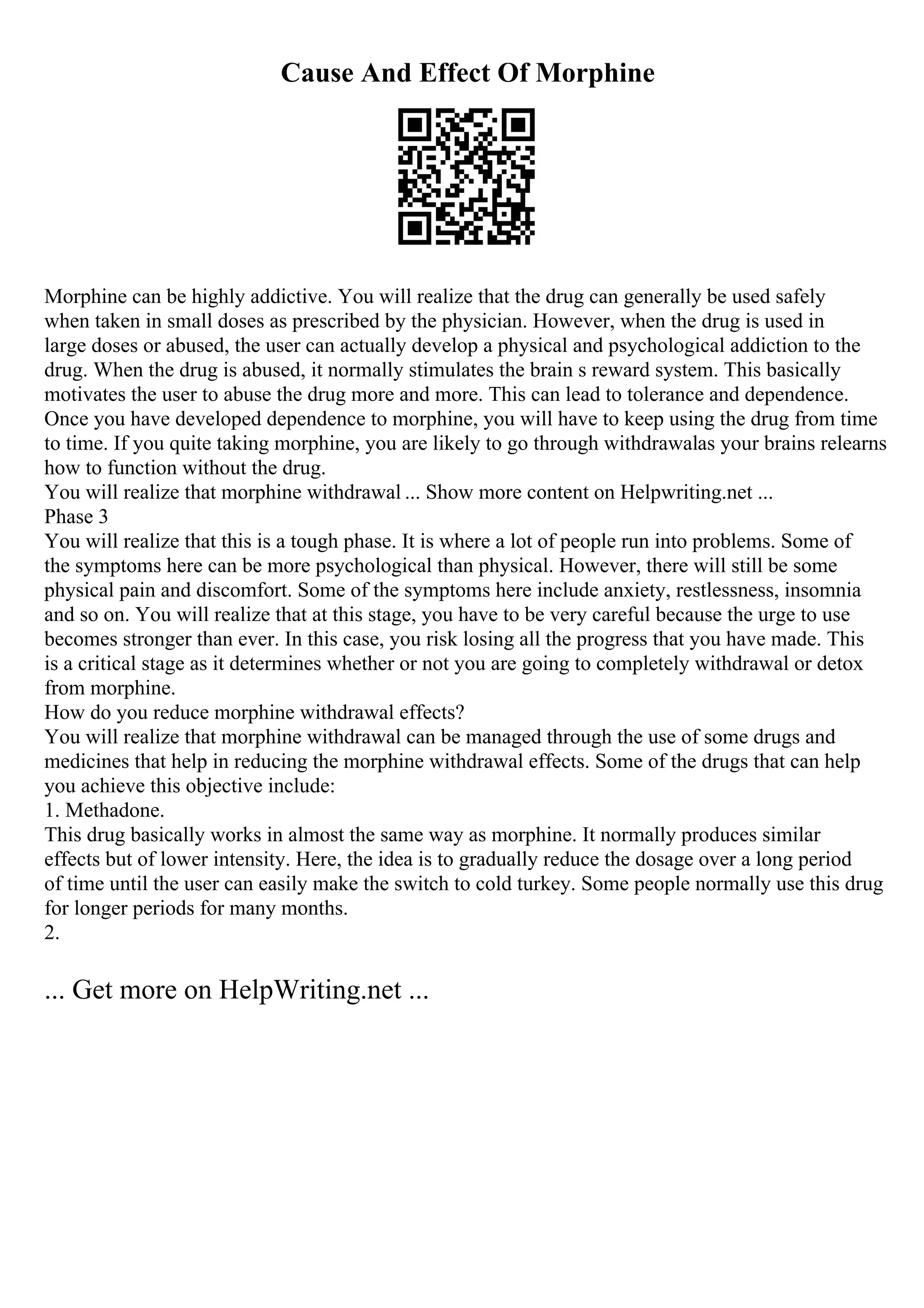 Cause And Effect Of Morphine
Morphine can be highly addictive. You will realize that the drug can generally be used safely
when taken in small doses as prescribed by the physician. However, when the drug is used in
large doses or abused, the user can actually develop a physical and psychological addiction to the
drug. When the drug is abused, it normally stimulates the brain s reward system. This basically
motivates the user to abuse the drug more and more. This can lead to tolerance and dependence.
Once you have developed dependence to morphine, you will have to keep using the drug from time
to time. If you quite taking morphine, you are likely to go through withdrawalas your brains relearns
how to function without the drug.
You will realize that morphine withdrawal ... Show more content on Helpwriting.net ...
Phase 3
You will realize that this is a tough phase. It is where a lot of people run into problems. Some of
the symptoms here can be more psychological than physical. However, there will still be some
physical pain and discomfort. Some of the symptoms here include anxiety, restlessness, insomnia
and so on. You will realize that at this stage, you have to be very careful because the urge to use
becomes stronger than ever. In this case, you risk losing all the progress that you have made. This
is a critical stage as it determines whether or not you are going to completely withdrawal or detox
from morphine.
How do you reduce morphine withdrawal effects?
You will realize that morphine withdrawal can be managed through the use of some drugs and
medicines that help in reducing the morphine withdrawal effects. Some of the drugs that can help
you achieve this objective include:
1. Methadone.
This drug basically works in almost the same way as morphine. It normally produces similar
effects but of lower intensity. Here, the idea is to gradually reduce the dosage over a long period
of time until the user can easily make the switch to cold turkey. Some people normally use this drug
for longer periods for many months.
2.
... Get more on HelpWriting.net ...
 