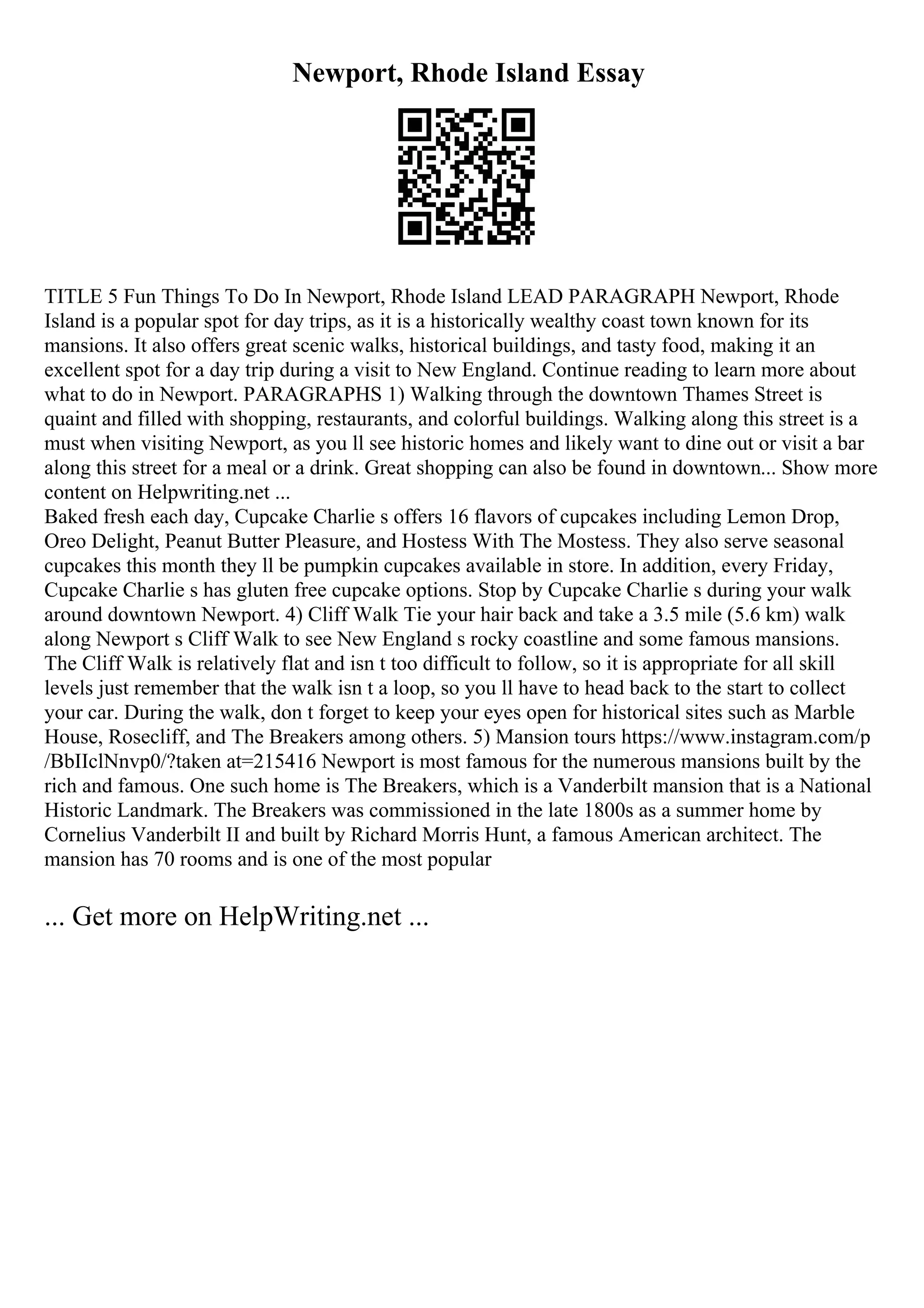 Newport, Rhode Island Essay
TITLE 5 Fun Things To Do In Newport, Rhode Island LEAD PARAGRAPH Newport, Rhode
Island is a popular spot for day trips, as it is a historically wealthy coast town known for its
mansions. It also offers great scenic walks, historical buildings, and tasty food, making it an
excellent spot for a day trip during a visit to New England. Continue reading to learn more about
what to do in Newport. PARAGRAPHS 1) Walking through the downtown Thames Street is
quaint and filled with shopping, restaurants, and colorful buildings. Walking along this street is a
must when visiting Newport, as you ll see historic homes and likely want to dine out or visit a bar
along this street for a meal or a drink. Great shopping can also be found in downtown... Show more
content on Helpwriting.net ...
Baked fresh each day, Cupcake Charlie s offers 16 flavors of cupcakes including Lemon Drop,
Oreo Delight, Peanut Butter Pleasure, and Hostess With The Mostess. They also serve seasonal
cupcakes this month they ll be pumpkin cupcakes available in store. In addition, every Friday,
Cupcake Charlie s has gluten free cupcake options. Stop by Cupcake Charlie s during your walk
around downtown Newport. 4) Cliff Walk Tie your hair back and take a 3.5 mile (5.6 km) walk
along Newport s Cliff Walk to see New England s rocky coastline and some famous mansions.
The Cliff Walk is relatively flat and isn t too difficult to follow, so it is appropriate for all skill
levels just remember that the walk isn t a loop, so you ll have to head back to the start to collect
your car. During the walk, don t forget to keep your eyes open for historical sites such as Marble
House, Rosecliff, and The Breakers among others. 5) Mansion tours https://www.instagram.com/p
/BbIIclNnvp0/?taken at=215416 Newport is most famous for the numerous mansions built by the
rich and famous. One such home is The Breakers, which is a Vanderbilt mansion that is a National
Historic Landmark. The Breakers was commissioned in the late 1800s as a summer home by
Cornelius Vanderbilt II and built by Richard Morris Hunt, a famous American architect. The
mansion has 70 rooms and is one of the most popular
... Get more on HelpWriting.net ...
 
