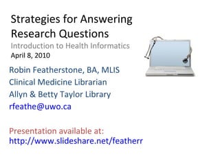Strategies for Answering Research Questions Introduction to Health Informatics April 8, 2010 Robin Featherstone, BA, MLIS Clinical Medicine Librarian Allyn & Betty Taylor Library [email_address] Presentation available at:  http://www.slideshare.net/featherr 