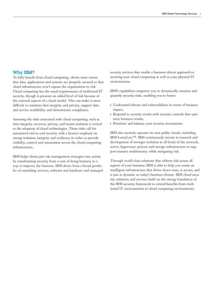 IBM Global Technology Services   5




Why IBM?                                                              security services that enable a business-driven approach to
To fully beneﬁt from cloud computing, clients must ensure             securing your cloud computing as well as your physical IT
that data, applications and systems are properly secured so that      environments.
cloud infrastructure won’t expose the organization to risk.
Cloud computing has the usual requirements of traditional IT          IBM’s capabilities empower you to dynamically monitor and
security, though it presents an added level of risk because of        quantify security risks, enabling you to better:
the external aspects of a cloud model. This can make it more
difficult to maintain data integrity and privacy, support data        ●   Understand threats and vulnerabilities in terms of business
and service availability, and demonstrate compliance.                     impact,
                                                                      ●   Respond to security events with security controls that opti-
Assessing the risks associated with cloud computing, such as              mize business results,
data integrity, recovery, privacy, and tenant isolation is critical   ●   Prioritize and balance your security investments.
to the adoption of cloud technologies. These risks call for
automated end-to-end security with a heavier emphasis on              IBM also securely operates its own public clouds, including
strong isolation, integrity and resiliency in order to provide        IBM LotusLive™. IBM continuously invests in research and
visibility, control and automation across the cloud computing         development of stronger isolation at all levels of the network,
infrastructure.                                                       server, hypervisor, process and storage infrastructure to sup-
                                                                      port massive multitenancy while mitigating risk.
IBM helps clients put risk management strategies into action
by transforming security from a cost of doing business to a           Through world-class solutions that address risk across all
way to improve the business. IBM draws from a broad portfo-           aspects of your business, IBM is able to help you create an
lio of consulting services, software and hardware and managed         intelligent infrastructure that drives down costs, is secure, and
                                                                      is just as dynamic as today’s business climate. IBM cloud secu-
                                                                      rity solutions and services build on the strong foundation of
                                                                      the IBM security framework to extend beneﬁts from tradi-
                                                                      tional IT environments to cloud computing environments.
 