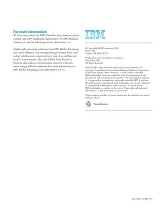For more information
To learn more about the IBM Cloud Security Services, please
contact your IBM marketing representative or IBM Business
Partner, or visit the following website: ibm.com/cloud

Additionally, ﬁnancing solutions from IBM Global Financing    © Copyright IBM Corporation 2010
                                                              Route 100
can enable effective cash management, protection from tech-   Somers, NY 10589 U.S.A.
nology obsolescence, improved total cost of ownership and
                                                              Produced in the United States of America
return on investment. Also, our Global Asset Recovery         November 2010
Services help address environmental concerns with new,        All Rights Reserved
more energy-efficient solutions. For more information on      IBM, the IBM logo, ibm.com and LotusLive are trademarks or
IBM Global Financing, visit: ibm.com/ﬁnancing                 registered trademarks of International Business Machines Corporation
                                                              in the United States, other countries, or both. If these and other
                                                              IBM trademarked terms are marked on their ﬁrst occurrence in this
                                                              information with a trademark symbol (® or ™), these symbols indicate
                                                              U.S. registered or common law trademarks owned by IBM at the time
                                                              this information was published. Such trademarks may also be registered
                                                              or common law trademarks in other countries. A current list of
                                                              IBM trademarks is available on the web at “Copyright and trademark
                                                              information” at ibm.com/legal/copytrade.shtml

                                                              Other company, product or service names may be trademarks or service
                                                              marks of others.


                                                                      Please Recycle




                                                                                                                SEW03022-USEN-01
 