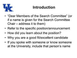 Introduction
• “Dear Members of the Search Committee” (or
if a name is given for the Search Committee
Chair – address it to them)
• Refer to the specific position/announcement
• How did you learn about the position?
• Why you are a good fit/excellent candidate
• If you spoke with someone or know someone
at the University, include that person’s name
 