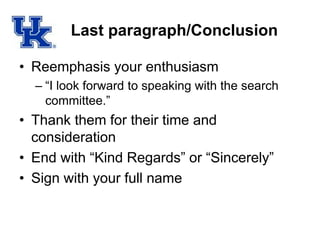Last paragraph/Conclusion
• Reemphasis your enthusiasm
– “I look forward to speaking with the search
committee.”
• Thank them for their time and
consideration
• End with “Kind Regards” or “Sincerely”
• Sign with your full name
 