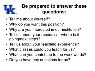 Be prepared to answer these
questions:
• Tell me about yourself?
• Why do you want this position?
• Why are you interested in our institution?
• Tell us about your research – where is it
going/next steps?
• Tell us about your teaching experience?
• What classes could you teach for us?
• What can you contribute to the work we do?
• Do you have any questions for us?
 
