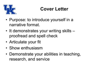 Cover Letter
• Purpose: to introduce yourself in a
narrative format.
• It demonstrates your writing skills –
proofread and spell check
• Articulate your fit
• Show enthusiasm
• Demonstrate your abilities in teaching,
research, and service
 