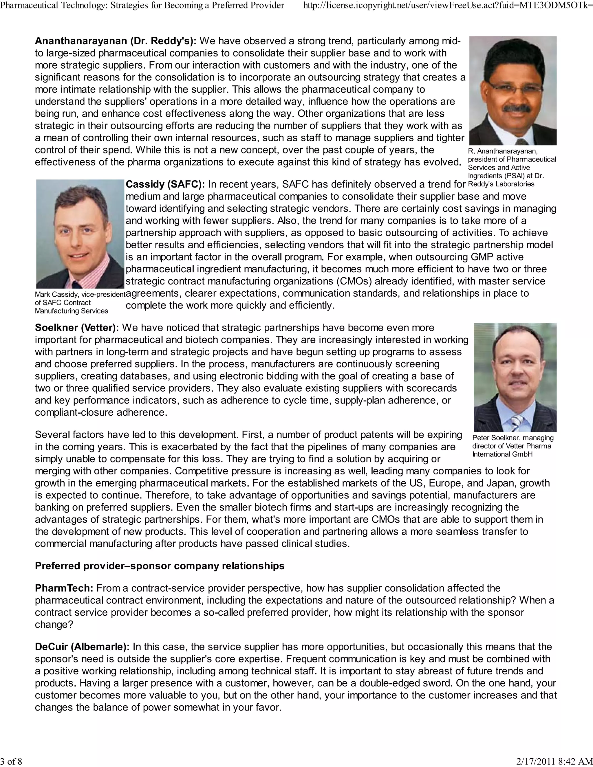 R. Ananthanarayanan,
president of Pharmaceutical
Services and Active
Ingredients (PSAI) at Dr.
Reddy's Laboratories
Mark Cassidy, vice-president
of SAFC Contract
Manufacturing Services
Peter Soelkner, managing
director of Vetter Pharma
International GmbH
Ananthanarayanan (Dr. Reddy's): We have observed a strong trend, particularly among mid-
to large-sized pharmaceutical companies to consolidate their supplier base and to work with
more strategic suppliers. From our interaction with customers and with the industry, one of the
significant reasons for the consolidation is to incorporate an outsourcing strategy that creates a
more intimate relationship with the supplier. This allows the pharmaceutical company to
understand the suppliers' operations in a more detailed way, influence how the operations are
being run, and enhance cost effectiveness along the way. Other organizations that are less
strategic in their outsourcing efforts are reducing the number of suppliers that they work with as
a mean of controlling their own internal resources, such as staff to manage suppliers and tighter
control of their spend. While this is not a new concept, over the past couple of years, the
effectiveness of the pharma organizations to execute against this kind of strategy has evolved.
Cassidy (SAFC): In recent years, SAFC has definitely observed a trend for
medium and large pharmaceutical companies to consolidate their supplier base and move
toward identifying and selecting strategic vendors. There are certainly cost savings in managing
and working with fewer suppliers. Also, the trend for many companies is to take more of a
partnership approach with suppliers, as opposed to basic outsourcing of activities. To achieve
better results and efficiencies, selecting vendors that will fit into the strategic partnership model
is an important factor in the overall program. For example, when outsourcing GMP active
pharmaceutical ingredient manufacturing, it becomes much more efficient to have two or three
strategic contract manufacturing organizations (CMOs) already identified, with master service
agreements, clearer expectations, communication standards, and relationships in place to
complete the work more quickly and efficiently.
Soelkner (Vetter): We have noticed that strategic partnerships have become even more
important for pharmaceutical and biotech companies. They are increasingly interested in working
with partners in long-term and strategic projects and have begun setting up programs to assess
and choose preferred suppliers. In the process, manufacturers are continuously screening
suppliers, creating databases, and using electronic bidding with the goal of creating a base of
two or three qualified service providers. They also evaluate existing suppliers with scorecards
and key performance indicators, such as adherence to cycle time, supply-plan adherence, or
compliant-closure adherence.
Several factors have led to this development. First, a number of product patents will be expiring
in the coming years. This is exacerbated by the fact that the pipelines of many companies are
simply unable to compensate for this loss. They are trying to find a solution by acquiring or
merging with other companies. Competitive pressure is increasing as well, leading many companies to look for
growth in the emerging pharmaceutical markets. For the established markets of the US, Europe, and Japan, growth
is expected to continue. Therefore, to take advantage of opportunities and savings potential, manufacturers are
banking on preferred suppliers. Even the smaller biotech firms and start-ups are increasingly recognizing the
advantages of strategic partnerships. For them, what's more important are CMOs that are able to support them in
the development of new products. This level of cooperation and partnering allows a more seamless transfer to
commercial manufacturing after products have passed clinical studies.
Preferred provider–sponsor company relationships
PharmTech: From a contract-service provider perspective, how has supplier consolidation affected the
pharmaceutical contract environment, including the expectations and nature of the outsourced relationship? When a
contract service provider becomes a so-called preferred provider, how might its relationship with the sponsor
change?
DeCuir (Albemarle): In this case, the service supplier has more opportunities, but occasionally this means that the
sponsor's need is outside the supplier's core expertise. Frequent communication is key and must be combined with
a positive working relationship, including among technical staff. It is important to stay abreast of future trends and
products. Having a larger presence with a customer, however, can be a double-edged sword. On the one hand, your
customer becomes more valuable to you, but on the other hand, your importance to the customer increases and that
changes the balance of power somewhat in your favor.
Pharmaceutical Technology: Strategies for Becoming a Preferred Provider http://license.icopyright.net/user/viewFreeUse.act?fuid=MTE3ODM5OTk=
3 of 8 2/17/2011 8:42 AM
 