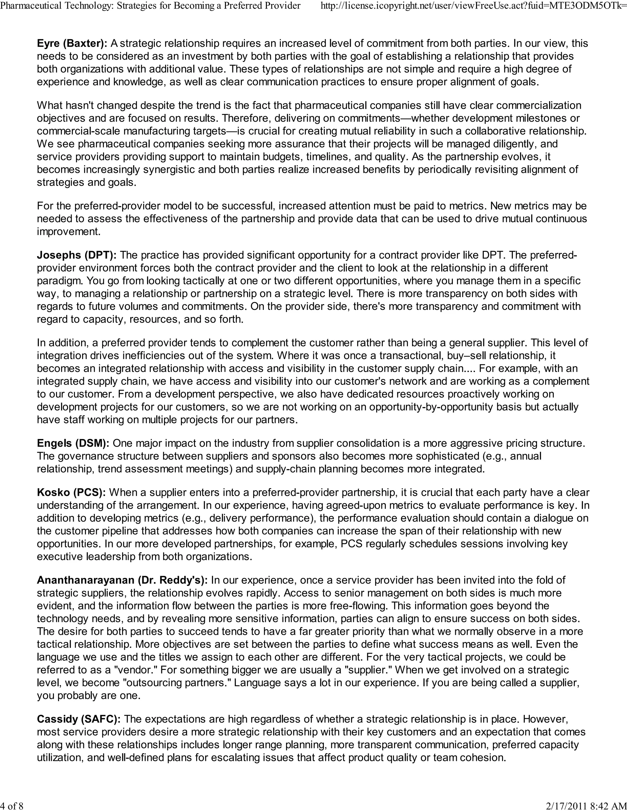 Eyre (Baxter): A strategic relationship requires an increased level of commitment from both parties. In our view, this
needs to be considered as an investment by both parties with the goal of establishing a relationship that provides
both organizations with additional value. These types of relationships are not simple and require a high degree of
experience and knowledge, as well as clear communication practices to ensure proper alignment of goals.
What hasn't changed despite the trend is the fact that pharmaceutical companies still have clear commercialization
objectives and are focused on results. Therefore, delivering on commitments—whether development milestones or
commercial-scale manufacturing targets—is crucial for creating mutual reliability in such a collaborative relationship.
We see pharmaceutical companies seeking more assurance that their projects will be managed diligently, and
service providers providing support to maintain budgets, timelines, and quality. As the partnership evolves, it
becomes increasingly synergistic and both parties realize increased benefits by periodically revisiting alignment of
strategies and goals.
For the preferred-provider model to be successful, increased attention must be paid to metrics. New metrics may be
needed to assess the effectiveness of the partnership and provide data that can be used to drive mutual continuous
improvement.
Josephs (DPT): The practice has provided significant opportunity for a contract provider like DPT. The preferred-
provider environment forces both the contract provider and the client to look at the relationship in a different
paradigm. You go from looking tactically at one or two different opportunities, where you manage them in a specific
way, to managing a relationship or partnership on a strategic level. There is more transparency on both sides with
regards to future volumes and commitments. On the provider side, there's more transparency and commitment with
regard to capacity, resources, and so forth.
In addition, a preferred provider tends to complement the customer rather than being a general supplier. This level of
integration drives inefficiencies out of the system. Where it was once a transactional, buy–sell relationship, it
becomes an integrated relationship with access and visibility in the customer supply chain.... For example, with an
integrated supply chain, we have access and visibility into our customer's network and are working as a complement
to our customer. From a development perspective, we also have dedicated resources proactively working on
development projects for our customers, so we are not working on an opportunity-by-opportunity basis but actually
have staff working on multiple projects for our partners.
Engels (DSM): One major impact on the industry from supplier consolidation is a more aggressive pricing structure.
The governance structure between suppliers and sponsors also becomes more sophisticated (e.g., annual
relationship, trend assessment meetings) and supply-chain planning becomes more integrated.
Kosko (PCS): When a supplier enters into a preferred-provider partnership, it is crucial that each party have a clear
understanding of the arrangement. In our experience, having agreed-upon metrics to evaluate performance is key. In
addition to developing metrics (e.g., delivery performance), the performance evaluation should contain a dialogue on
the customer pipeline that addresses how both companies can increase the span of their relationship with new
opportunities. In our more developed partnerships, for example, PCS regularly schedules sessions involving key
executive leadership from both organizations.
Ananthanarayanan (Dr. Reddy's): In our experience, once a service provider has been invited into the fold of
strategic suppliers, the relationship evolves rapidly. Access to senior management on both sides is much more
evident, and the information flow between the parties is more free-flowing. This information goes beyond the
technology needs, and by revealing more sensitive information, parties can align to ensure success on both sides.
The desire for both parties to succeed tends to have a far greater priority than what we normally observe in a more
tactical relationship. More objectives are set between the parties to define what success means as well. Even the
language we use and the titles we assign to each other are different. For the very tactical projects, we could be
referred to as a "vendor." For something bigger we are usually a "supplier." When we get involved on a strategic
level, we become "outsourcing partners." Language says a lot in our experience. If you are being called a supplier,
you probably are one.
Cassidy (SAFC): The expectations are high regardless of whether a strategic relationship is in place. However,
most service providers desire a more strategic relationship with their key customers and an expectation that comes
along with these relationships includes longer range planning, more transparent communication, preferred capacity
utilization, and well-defined plans for escalating issues that affect product quality or team cohesion.
Pharmaceutical Technology: Strategies for Becoming a Preferred Provider http://license.icopyright.net/user/viewFreeUse.act?fuid=MTE3ODM5OTk=
4 of 8 2/17/2011 8:42 AM
 