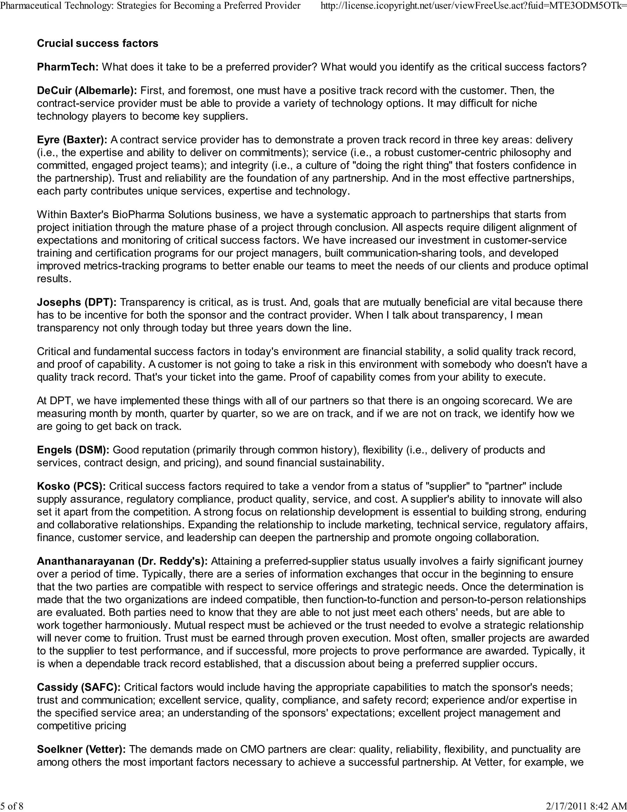 Crucial success factors
PharmTech: What does it take to be a preferred provider? What would you identify as the critical success factors?
DeCuir (Albemarle): First, and foremost, one must have a positive track record with the customer. Then, the
contract-service provider must be able to provide a variety of technology options. It may difficult for niche
technology players to become key suppliers.
Eyre (Baxter): A contract service provider has to demonstrate a proven track record in three key areas: delivery
(i.e., the expertise and ability to deliver on commitments); service (i.e., a robust customer-centric philosophy and
committed, engaged project teams); and integrity (i.e., a culture of "doing the right thing" that fosters confidence in
the partnership). Trust and reliability are the foundation of any partnership. And in the most effective partnerships,
each party contributes unique services, expertise and technology.
Within Baxter's BioPharma Solutions business, we have a systematic approach to partnerships that starts from
project initiation through the mature phase of a project through conclusion. All aspects require diligent alignment of
expectations and monitoring of critical success factors. We have increased our investment in customer-service
training and certification programs for our project managers, built communication-sharing tools, and developed
improved metrics-tracking programs to better enable our teams to meet the needs of our clients and produce optimal
results.
Josephs (DPT): Transparency is critical, as is trust. And, goals that are mutually beneficial are vital because there
has to be incentive for both the sponsor and the contract provider. When I talk about transparency, I mean
transparency not only through today but three years down the line.
Critical and fundamental success factors in today's environment are financial stability, a solid quality track record,
and proof of capability. A customer is not going to take a risk in this environment with somebody who doesn't have a
quality track record. That's your ticket into the game. Proof of capability comes from your ability to execute.
At DPT, we have implemented these things with all of our partners so that there is an ongoing scorecard. We are
measuring month by month, quarter by quarter, so we are on track, and if we are not on track, we identify how we
are going to get back on track.
Engels (DSM): Good reputation (primarily through common history), flexibility (i.e., delivery of products and
services, contract design, and pricing), and sound financial sustainability.
Kosko (PCS): Critical success factors required to take a vendor from a status of "supplier" to "partner" include
supply assurance, regulatory compliance, product quality, service, and cost. A supplier's ability to innovate will also
set it apart from the competition. A strong focus on relationship development is essential to building strong, enduring
and collaborative relationships. Expanding the relationship to include marketing, technical service, regulatory affairs,
finance, customer service, and leadership can deepen the partnership and promote ongoing collaboration.
Ananthanarayanan (Dr. Reddy's): Attaining a preferred-supplier status usually involves a fairly significant journey
over a period of time. Typically, there are a series of information exchanges that occur in the beginning to ensure
that the two parties are compatible with respect to service offerings and strategic needs. Once the determination is
made that the two organizations are indeed compatible, then function-to-function and person-to-person relationships
are evaluated. Both parties need to know that they are able to not just meet each others' needs, but are able to
work together harmoniously. Mutual respect must be achieved or the trust needed to evolve a strategic relationship
will never come to fruition. Trust must be earned through proven execution. Most often, smaller projects are awarded
to the supplier to test performance, and if successful, more projects to prove performance are awarded. Typically, it
is when a dependable track record established, that a discussion about being a preferred supplier occurs.
Cassidy (SAFC): Critical factors would include having the appropriate capabilities to match the sponsor's needs;
trust and communication; excellent service, quality, compliance, and safety record; experience and/or expertise in
the specified service area; an understanding of the sponsors' expectations; excellent project management and
competitive pricing
Soelkner (Vetter): The demands made on CMO partners are clear: quality, reliability, flexibility, and punctuality are
among others the most important factors necessary to achieve a successful partnership. At Vetter, for example, we
Pharmaceutical Technology: Strategies for Becoming a Preferred Provider http://license.icopyright.net/user/viewFreeUse.act?fuid=MTE3ODM5OTk=
5 of 8 2/17/2011 8:42 AM
 