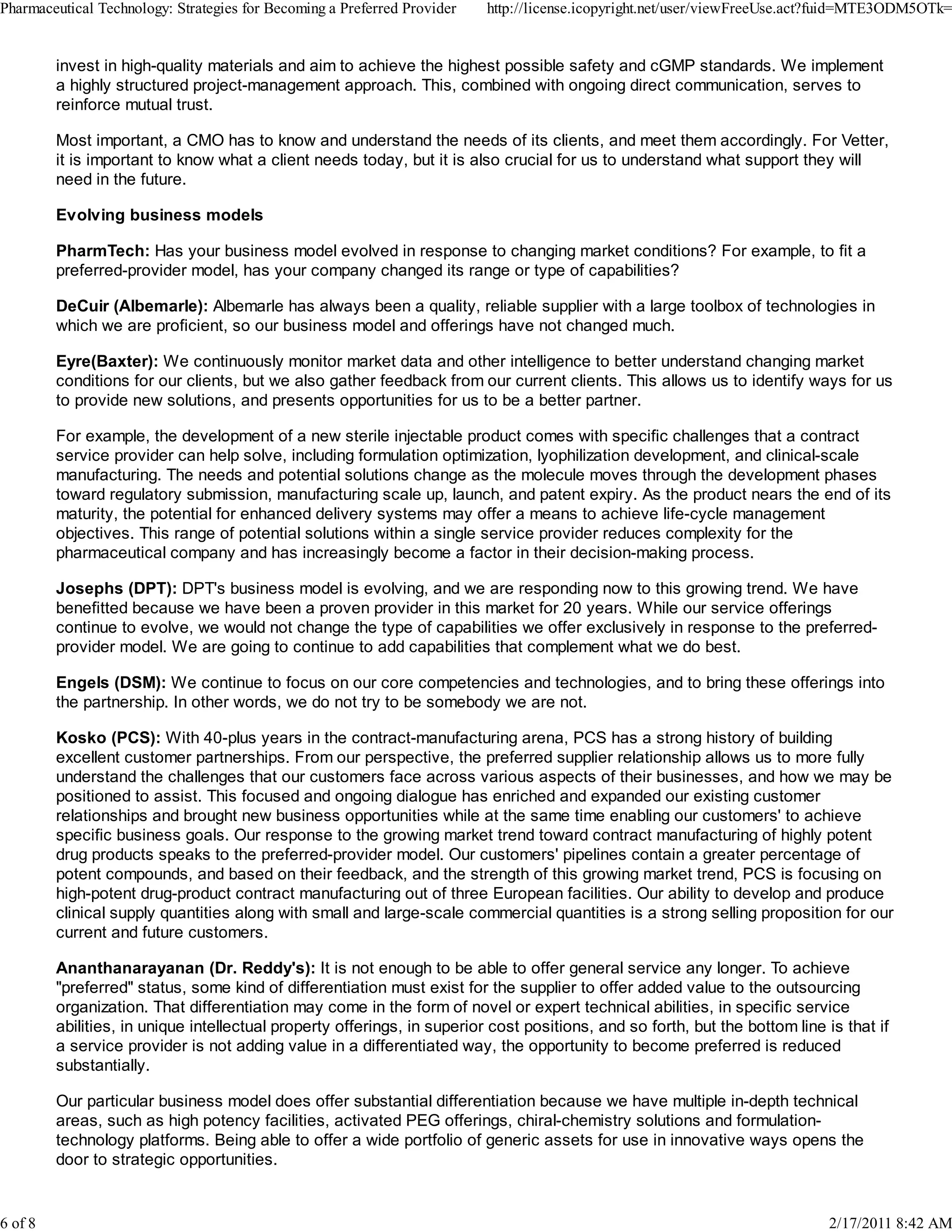 invest in high-quality materials and aim to achieve the highest possible safety and cGMP standards. We implement
a highly structured project-management approach. This, combined with ongoing direct communication, serves to
reinforce mutual trust.
Most important, a CMO has to know and understand the needs of its clients, and meet them accordingly. For Vetter,
it is important to know what a client needs today, but it is also crucial for us to understand what support they will
need in the future.
Evolving business models
PharmTech: Has your business model evolved in response to changing market conditions? For example, to fit a
preferred-provider model, has your company changed its range or type of capabilities?
DeCuir (Albemarle): Albemarle has always been a quality, reliable supplier with a large toolbox of technologies in
which we are proficient, so our business model and offerings have not changed much.
Eyre(Baxter): We continuously monitor market data and other intelligence to better understand changing market
conditions for our clients, but we also gather feedback from our current clients. This allows us to identify ways for us
to provide new solutions, and presents opportunities for us to be a better partner.
For example, the development of a new sterile injectable product comes with specific challenges that a contract
service provider can help solve, including formulation optimization, lyophilization development, and clinical-scale
manufacturing. The needs and potential solutions change as the molecule moves through the development phases
toward regulatory submission, manufacturing scale up, launch, and patent expiry. As the product nears the end of its
maturity, the potential for enhanced delivery systems may offer a means to achieve life-cycle management
objectives. This range of potential solutions within a single service provider reduces complexity for the
pharmaceutical company and has increasingly become a factor in their decision-making process.
Josephs (DPT): DPT's business model is evolving, and we are responding now to this growing trend. We have
benefitted because we have been a proven provider in this market for 20 years. While our service offerings
continue to evolve, we would not change the type of capabilities we offer exclusively in response to the preferred-
provider model. We are going to continue to add capabilities that complement what we do best.
Engels (DSM): We continue to focus on our core competencies and technologies, and to bring these offerings into
the partnership. In other words, we do not try to be somebody we are not.
Kosko (PCS): With 40-plus years in the contract-manufacturing arena, PCS has a strong history of building
excellent customer partnerships. From our perspective, the preferred supplier relationship allows us to more fully
understand the challenges that our customers face across various aspects of their businesses, and how we may be
positioned to assist. This focused and ongoing dialogue has enriched and expanded our existing customer
relationships and brought new business opportunities while at the same time enabling our customers' to achieve
specific business goals. Our response to the growing market trend toward contract manufacturing of highly potent
drug products speaks to the preferred-provider model. Our customers' pipelines contain a greater percentage of
potent compounds, and based on their feedback, and the strength of this growing market trend, PCS is focusing on
high-potent drug-product contract manufacturing out of three European facilities. Our ability to develop and produce
clinical supply quantities along with small and large-scale commercial quantities is a strong selling proposition for our
current and future customers.
Ananthanarayanan (Dr. Reddy's): It is not enough to be able to offer general service any longer. To achieve
"preferred" status, some kind of differentiation must exist for the supplier to offer added value to the outsourcing
organization. That differentiation may come in the form of novel or expert technical abilities, in specific service
abilities, in unique intellectual property offerings, in superior cost positions, and so forth, but the bottom line is that if
a service provider is not adding value in a differentiated way, the opportunity to become preferred is reduced
substantially.
Our particular business model does offer substantial differentiation because we have multiple in-depth technical
areas, such as high potency facilities, activated PEG offerings, chiral-chemistry solutions and formulation-
technology platforms. Being able to offer a wide portfolio of generic assets for use in innovative ways opens the
door to strategic opportunities.
Pharmaceutical Technology: Strategies for Becoming a Preferred Provider http://license.icopyright.net/user/viewFreeUse.act?fuid=MTE3ODM5OTk=
6 of 8 2/17/2011 8:42 AM
 