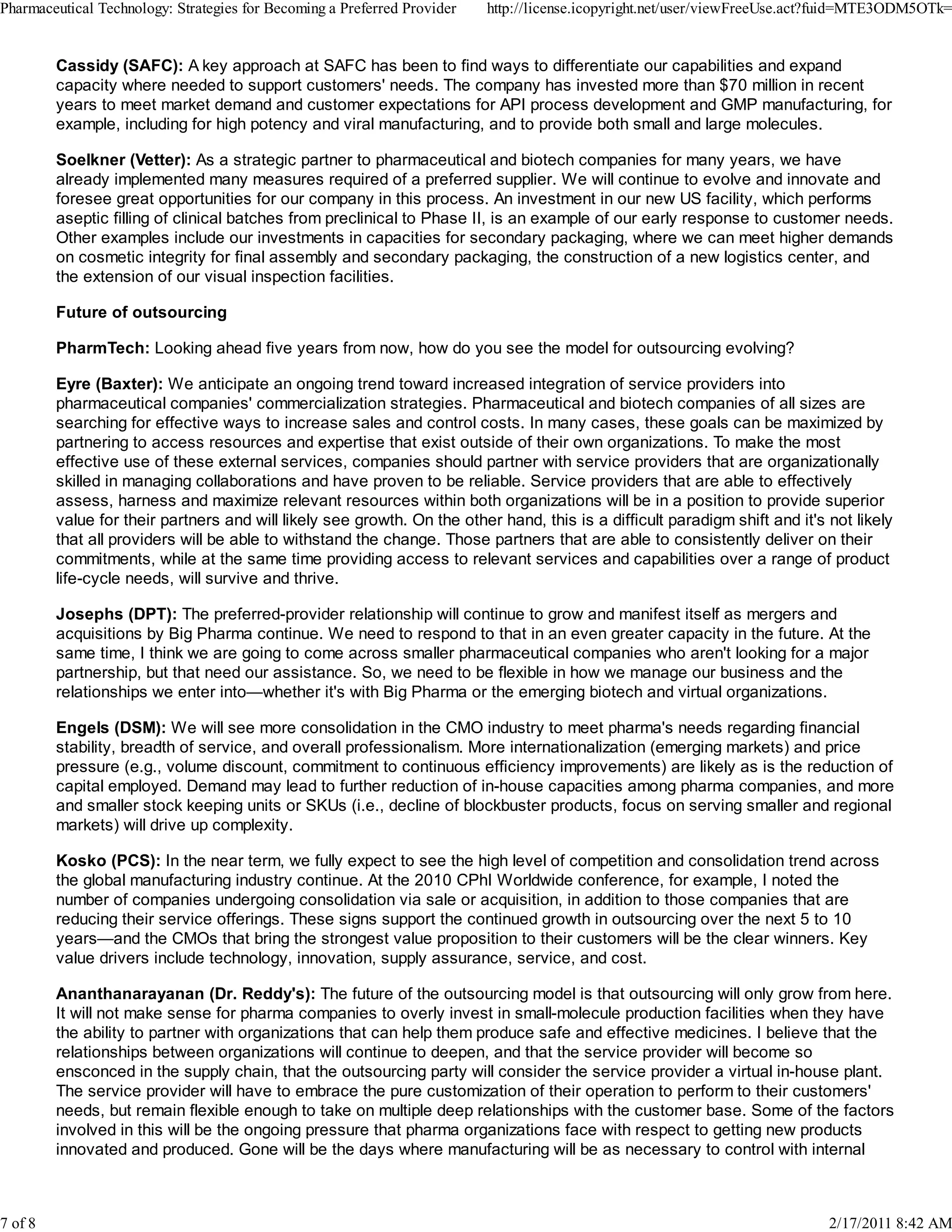 Cassidy (SAFC): A key approach at SAFC has been to find ways to differentiate our capabilities and expand
capacity where needed to support customers' needs. The company has invested more than $70 million in recent
years to meet market demand and customer expectations for API process development and GMP manufacturing, for
example, including for high potency and viral manufacturing, and to provide both small and large molecules.
Soelkner (Vetter): As a strategic partner to pharmaceutical and biotech companies for many years, we have
already implemented many measures required of a preferred supplier. We will continue to evolve and innovate and
foresee great opportunities for our company in this process. An investment in our new US facility, which performs
aseptic filling of clinical batches from preclinical to Phase II, is an example of our early response to customer needs.
Other examples include our investments in capacities for secondary packaging, where we can meet higher demands
on cosmetic integrity for final assembly and secondary packaging, the construction of a new logistics center, and
the extension of our visual inspection facilities.
Future of outsourcing
PharmTech: Looking ahead five years from now, how do you see the model for outsourcing evolving?
Eyre (Baxter): We anticipate an ongoing trend toward increased integration of service providers into
pharmaceutical companies' commercialization strategies. Pharmaceutical and biotech companies of all sizes are
searching for effective ways to increase sales and control costs. In many cases, these goals can be maximized by
partnering to access resources and expertise that exist outside of their own organizations. To make the most
effective use of these external services, companies should partner with service providers that are organizationally
skilled in managing collaborations and have proven to be reliable. Service providers that are able to effectively
assess, harness and maximize relevant resources within both organizations will be in a position to provide superior
value for their partners and will likely see growth. On the other hand, this is a difficult paradigm shift and it's not likely
that all providers will be able to withstand the change. Those partners that are able to consistently deliver on their
commitments, while at the same time providing access to relevant services and capabilities over a range of product
life-cycle needs, will survive and thrive.
Josephs (DPT): The preferred-provider relationship will continue to grow and manifest itself as mergers and
acquisitions by Big Pharma continue. We need to respond to that in an even greater capacity in the future. At the
same time, I think we are going to come across smaller pharmaceutical companies who aren't looking for a major
partnership, but that need our assistance. So, we need to be flexible in how we manage our business and the
relationships we enter into—whether it's with Big Pharma or the emerging biotech and virtual organizations.
Engels (DSM): We will see more consolidation in the CMO industry to meet pharma's needs regarding financial
stability, breadth of service, and overall professionalism. More internationalization (emerging markets) and price
pressure (e.g., volume discount, commitment to continuous efficiency improvements) are likely as is the reduction of
capital employed. Demand may lead to further reduction of in-house capacities among pharma companies, and more
and smaller stock keeping units or SKUs (i.e., decline of blockbuster products, focus on serving smaller and regional
markets) will drive up complexity.
Kosko (PCS): In the near term, we fully expect to see the high level of competition and consolidation trend across
the global manufacturing industry continue. At the 2010 CPhI Worldwide conference, for example, I noted the
number of companies undergoing consolidation via sale or acquisition, in addition to those companies that are
reducing their service offerings. These signs support the continued growth in outsourcing over the next 5 to 10
years—and the CMOs that bring the strongest value proposition to their customers will be the clear winners. Key
value drivers include technology, innovation, supply assurance, service, and cost.
Ananthanarayanan (Dr. Reddy's): The future of the outsourcing model is that outsourcing will only grow from here.
It will not make sense for pharma companies to overly invest in small-molecule production facilities when they have
the ability to partner with organizations that can help them produce safe and effective medicines. I believe that the
relationships between organizations will continue to deepen, and that the service provider will become so
ensconced in the supply chain, that the outsourcing party will consider the service provider a virtual in-house plant.
The service provider will have to embrace the pure customization of their operation to perform to their customers'
needs, but remain flexible enough to take on multiple deep relationships with the customer base. Some of the factors
involved in this will be the ongoing pressure that pharma organizations face with respect to getting new products
innovated and produced. Gone will be the days where manufacturing will be as necessary to control with internal
Pharmaceutical Technology: Strategies for Becoming a Preferred Provider http://license.icopyright.net/user/viewFreeUse.act?fuid=MTE3ODM5OTk=
7 of 8 2/17/2011 8:42 AM
 