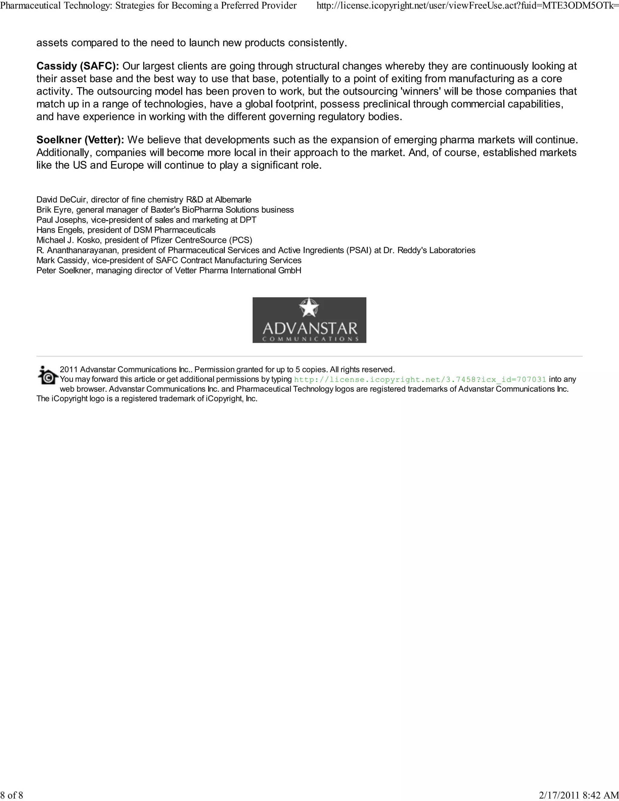 2011 Advanstar Communications Inc.. Permission granted for up to 5 copies. All rights reserved.
You may forward this article or get additional permissions by typing http://license.icopyright.net/3.7458?icx_id=707031 into any
web browser. Advanstar Communications Inc. and Pharmaceutical Technology logos are registered trademarks of Advanstar Communications Inc.
The iCopyright logo is a registered trademark of iCopyright, Inc.
assets compared to the need to launch new products consistently.
Cassidy (SAFC): Our largest clients are going through structural changes whereby they are continuously looking at
their asset base and the best way to use that base, potentially to a point of exiting from manufacturing as a core
activity. The outsourcing model has been proven to work, but the outsourcing 'winners' will be those companies that
match up in a range of technologies, have a global footprint, possess preclinical through commercial capabilities,
and have experience in working with the different governing regulatory bodies.
Soelkner (Vetter): We believe that developments such as the expansion of emerging pharma markets will continue.
Additionally, companies will become more local in their approach to the market. And, of course, established markets
like the US and Europe will continue to play a significant role.
David DeCuir, director of fine chemistry R&D at Albemarle
Brik Eyre, general manager of Baxter's BioPharma Solutions business
Paul Josephs, vice-president of sales and marketing at DPT
Hans Engels, president of DSM Pharmaceuticals
Michael J. Kosko, president of Pfizer CentreSource (PCS)
R. Ananthanarayanan, president of Pharmaceutical Services and Active Ingredients (PSAI) at Dr. Reddy's Laboratories
Mark Cassidy, vice-president of SAFC Contract Manufacturing Services
Peter Soelkner, managing director of Vetter Pharma International GmbH
Pharmaceutical Technology: Strategies for Becoming a Preferred Provider http://license.icopyright.net/user/viewFreeUse.act?fuid=MTE3ODM5OTk=
8 of 8 2/17/2011 8:42 AM
 