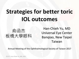 Strategies	for	better	toric	
IOL	outcomes
俞函杰
板橋大學眼科
Han-Chieh Yu,	MD
Universal	Eye	Center
Banqiao,	New	Taipei
Taiwan
俞函杰 Han-Chieh Yu,	MD,	2017
Annual	Meeting	of	the	Ophthalmological	Society	of	Taiwan	2017
 