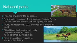 National parks
 Protected environment to bio species.
 Earliest national parks are: The Yellowstone National Park in
USA and the Royal National Park near Sydney, Australia.
 WCMC has recognized 37,000 protected areas around the
world.
 515 wildlife/animal sanctuaries in India (including
biosphere reserves and forests),
48 are governed by Project Tiger.
 Forest preservation is required to preserve
species in their habitat.
 