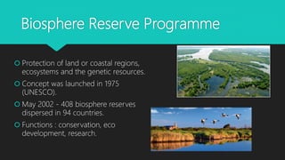Biosphere Reserve Programme
 Protection of land or coastal regions,
ecosystems and the genetic resources.
 Concept was launched in 1975
(UNESCO).
 May 2002 - 408 biosphere reserves
dispersed in 94 countries.
 Functions : conservation, eco
development, research.
 