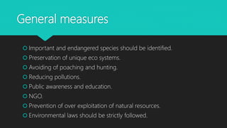 General measures
 Important and endangered species should be identified.
 Preservation of unique eco systems.
 Avoiding of poaching and hunting.
 Reducing pollutions.
 Public awareness and education.
 NGO.
 Prevention of over exploitation of natural resources.
 Environmental laws should be strictly followed.
 