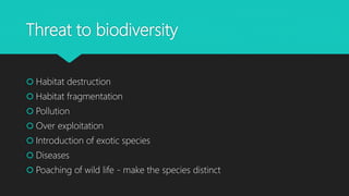 Threat to biodiversity
 Habitat destruction
 Habitat fragmentation
 Pollution
 Over exploitation
 Introduction of exotic species
 Diseases
 Poaching of wild life - make the species distinct
 