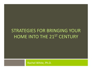 STRATEGIES	
  FOR	
  BRINGING	
  YOUR	
  
 HOME	
  INTO	
  THE	
  21ST	
  CENTURY	
  	
  




          	
  Rachel	
  White,	
  Ph.D.	
  	
  
 