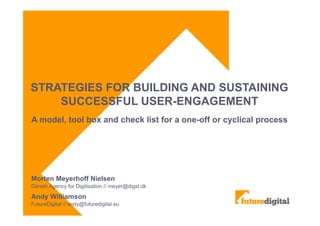 STRATEGIES FOR BUILDING AND SUSTAINING
SUCCESSFUL USER-ENGAGEMENT
A model, tool box and check list for a one-off or cyclical process
Morten Meyerhoff Nielsen
Danish Agency for Digitisation // meyer@digst.dk
Andy Williamson
FutureDigital // andy@futuredigital.eu
 
